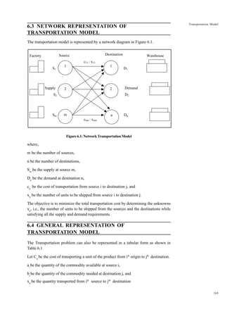 Transportation Model

6.3 NETWORK REPRESENTATION OF
TRANSPORTATION MODEL
The transportation model is represented by a network diagram in Figure 6.1.
Destination

Source

Factory

Warehouse

c11 : x11
S1

Supply

1

1

2

2

D1

Demand

S2

Sm

D2

m

n

Dn

cmn : xmn

Figure 6.1: Network Transportation Model

where,
m be the number of sources,
n be the number of destinations,
Sm be the supply at source m,
Dn be the demand at destination n,
cij be the cost of transportation from source i to destination j, and
xij be the number of units to be shipped from source i to destination j.
The objective is to minimize the total transportation cost by determining the unknowns
xij, i.e., the number of units to be shipped from the sources and the destinations while
satisfying all the supply and demand requirements.

6.4 GENERAL REPRESENTATION OF
TRANSPORTATION MODEL
The Transportation problem can also be represented in a tabular form as shown in
Table 6.1
Let Cij be the cost of transporting a unit of the product from ith origin to jth destination.
ai be the quantity of the commodity available at source i,
bj be the quantity of the commodity needed at destination j, and
xij be the quantity transported from ith source to jth destination
169

 
