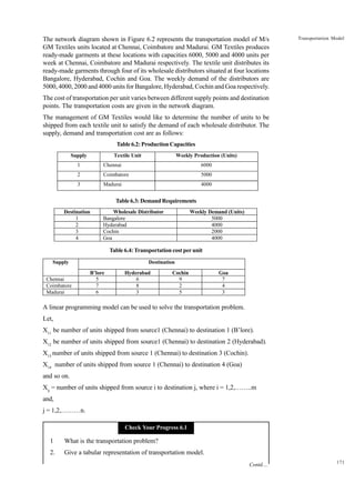 The network diagram shown in Figure 6.2 represents the transportation model of M/s
GM Textiles units located at Chennai, Coimbatore and Madurai. GM Textiles produces
ready-made garments at these locations with capacities 6000, 5000 and 4000 units per
week at Chennai, Coimbatore and Madurai respectively. The textile unit distributes its
ready-made garments through four of its wholesale distributors situated at four locations
Bangalore, Hyderabad, Cochin and Goa. The weekly demand of the distributors are
5000, 4000, 2000 and 4000 units for Bangalore, Hyderabad, Cochin and Goa respectively.

Transportation Model

The cost of transportation per unit varies between different supply points and destination
points. The transportation costs are given in the network diagram.
The management of GM Textiles would like to determine the number of units to be
shipped from each textile unit to satisfy the demand of each wholesale distributor. The
supply, demand and transportation cost are as follows:
Table 6.2: Production Capacities
Supply

Textile Unit

Weekly Production (Units)

1

Chennai

6000

2

Coimbatore

5000

3

Madurai

4000

Table 6.3: Demand Requirements
Destination
1
2
3
4

Wholesale Distributor
Bangalore
Hyderabad
Cochin
Goa

Weekly Demand (Units)
5000
4000
2000
4000

Table 6.4: Transportation cost per unit
Supply
Chennai
Coimbatore
Madurai

Destination
B’lore
5
7
6

Hyderabad
6
8
3

Cochin
9
2
5

Goa
7
4
3

A linear programming model can be used to solve the transportation problem.
Let,
X11 be number of units shipped from source1 (Chennai) to destination 1 (B’lore).
X12 be number of units shipped from source1 (Chennai) to destination 2 (Hyderabad).
X13 number of units shipped from source 1 (Chennai) to destination 3 (Cochin).
X14 number of units shipped from source 1 (Chennai) to destination 4 (Goa)
and so on.
Xij = number of units shipped from source i to destination j, where i = 1,2,……..m
and,
j = 1,2,………n.
Check Your Progress 6.1

1

What is the transportation problem?

2.

Give a tabular representation of transportation model.
Contd....

171

 