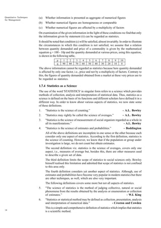 Quantitative Techniques
for Management

(a)

Whether information is presented as aggregate of numerical figures

(b)

Whether numerical figures are homogeneous or comparable

(c)

Whether numerical figures are affected by a multiplicity of factors

On examination of the given information in the light of these conditions we find that only
the information given by statement (ii) can be regarded as statistics.
It should be noted that condition (c) will be satisfied, almost invariably. In order to illustrate
the circumstances in which this condition is not satisfied, we assume that a relation
between quantity demanded and price of a commodity is given by the mathematical
equation q = 100 - 10p and the quantity demanded at various prices, using this equation,
is shown in the following table,
p
q

1
90

2
80

3
70

4
60

5
50

6
40

7
30

8
20

9
10

10
0

The above information cannot be regarded as statistics because here quantity demanded
is affected by only one factor, i.e., price and not by a multiplicity of factors. Contrary to
this, the figures of quantity demanded obtained from a market at these very prices are to
be regarded as statistics.

1.7.4 Statistics as a Science
The use of the word 'STATISTICS' in singular form refers to a science which provides
methods of collection, analysis and interpretation of statistical data. Thus, statistics as a
science is defined on the basis of its functions and different scholars have defined it in a
different way. In order to know about various aspects of statistics, we now state some
of these definitions.
1.

"Statistics is the science of counting.”

- A.L. Bowley

2.

"Statistics may rightly be called the science of averages.”

- A.L. Bowley

3.

"Statistics is the science of measurement of social organism regarded as a whole in
all its manifestations.”
- A.L. Bowley

4.

"Statistics is the science of estimates and probabilities.”

- Boddington

All of the above definitions are incomplete in one sense or the other because each
consider only one aspect of statistics. According to the first definition, statistics is
the science of counting. However, we know that if the population or group under
investigation is large, we do not count but obtain estimates.
The second definition viz. statistics is the science of averages, covers only one
aspect, i.e., measures of average but, besides this, there are other measures used
to describe a given set of data.
The third definition limits the scope of statistics to social sciences only. Bowley
himself realised this limitation and admitted that scope of statistics is not confined
to this area only.
The fourth definition considers yet another aspect of statistics. Although, use of
estimates and probabilities have become very popular in modern statistics but there
are other techniques, as well, which are also very important.
The following definitions covers some more but not all aspects of statistics.
5.

6.

18

"The science of statistics is the method of judging collective, natural or social
phenomena from the results obtained by the analysis or enumeration or collection
of estimates.”
- W.I. King
"Statistics or statistical method may be defined as collection, presentation, analysis
and interpretation of numerical data.”
- Croxton and Cowden
This is a simple and comprehensive definition of statistics which implies that statistics
is a scientific method.

 