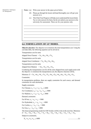 Quantitative Techniques
for Management

Notes: (a)

Write your answer in the space given below.

(b)

Please go through the lesson sub-head thoroughly you will get your
answers in it.

(c)

This Chek Your Progress will help you to understand the lesson better.
Try to write answers for them, but do not submit your answers to the
university for assessment. These are for your practice only.

_____________________________________________________________________
__________________________________________________________
__________________________________________________________
_____________________________________________________________________
__________________________________________________________________
__________________________________________________________________

6.6 FORMULATION OF LP MODEL
Objective function: The objective is to minimize the total transportation cost. Using the
cost data table, the following equation can be arrived at:
Transportation cost for units
shipped from Chennai = 5x11+6x12+9x13+7x14
Transportation cost for units
shipped from Coimbatore = 7x21+8x22+2x23+4x24
Transportation cost for units
shipped from Madurai

= 6x31+3x32+5x33+3x34

Combining the transportation cost for all the units shipped from each supply point with
the objective to minimize the transportation cost, the objective function will be,
Minimize Z = 5x11+6x12+9x13+7x14+7x21+8x22+2x23+4x24+6x31+3x32+5x33+3x34
Constraints:
In transportation problems, there are supply constraints for each source, and demand
constraints for each destination.
Supply constraints:
For Chennai, x11+ x12+ x13+ x14 < 6000
For Coimbatore, x21+ x22+ x23+ x24 < 5000
For Madurai, x31+ x32+ x33+ x34 < 4000
Demand constraints:
For B’lore, x11+ x21+ x31 = 5000
For Hyderabad, x12 + x22 + x32 = 4000
For Cochin, x13 + x23 + x33 = 2000
For Goa, x14 + x24 + x34 = 4000
The linear programming model for GM Textiles will be write in the next line. Minimize
Z = 5x11 + 6x12 + 9x13 + 7x14 + 7x21 + 8x22 + 2x23 + 4x24 + 6x31 + 3x32 + 5x33 + 3x34
Subject to constraints,
172

X11+x12+x13+x14 < 6000

......................(i)

 