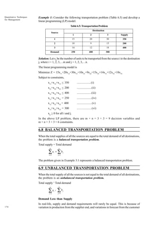Quantitative Techniques
for Management

Example 1: Consider the following transportation problem (Table 6.5) and develop a
linear programming (LP) model.
Table 6.5: Transportation Problem
Destination

Source
1

2

3

Supply

1

15

20

30

350

2

10

9

15

200

3

14

12

18

400

Demand

250

400

300

Solution: Let xij be the number of units to be transported from the source i to the destination
j, where i = 1, 2, 3,…m and j = 1, 2, 3,…n.
The linear programming model is
Minimize Z = 15x11+20x12+30x13+10x21+9x22+15x23+14x31+12x32+18x33
Subject to constraints,
x11+x12+x13 < 350

..................(i)

x21+x22+x23 < 200

...................(ii)

x31+x32+x33 < 400

...................(iii)

x11+x12+x31 = 250

...................(iv)

x12+x22+x32 = 400

...................(v)

x13+x23+x33 = 300

...................(vi)

xij > 0 for all i and j.
In the above LP problem, there are m × n = 3 × 3 = 9 decision variables and
m + n = 3 + 3 = 6 constraints.

6.8 BALANCED TRANSPORTATION PROBLEM
When the total supplies of all the sources are equal to the total demand of all destinations,
the problem is a balanced transportation problem.
Total supply = Total demand
m

∑
i =1

ai =

n

∑b
j =1

j

The problem given in Example 3.1 represents a balanced transportation problem.

6.9 UNBALANCED TRANSPORTATION PROBLEM
When the total supply of all the sources is not equal to the total demand of all destinations,
the problem is an unbalanced transportation problem.
Total supply ¹ Total demand
m

∑
i =1

n

ai ¹

∑b
j =1

j

Demand Less than Supply
174

In real-life, supply and demand requirements will rarely be equal. This is because of
variation in production from the supplier end, and variations in forecast from the customer

 