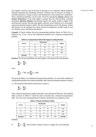 end. Supply variations may be because of shortage of raw materials, labour problems,
improper planning and scheduling. Demand variations may be because of change in
customer preference, change in prices and introduction of new products by competitors.
These unbalanced problems can be easily solved by introducing dummy sources and
dummy destinations. If the total supply is greater than the total demand, a dummy
destination (dummy column) with demand equal to the supply surplus is added. If the
total demand is greater than the total supply, a dummy source (dummy row) with supply
equal to the demand surplus is added. The unit transportation cost for the dummy column
and dummy row are assigned zero values, because no shipment is actually made in case
of a dummy source and dummy destination.

Transportation Model

Example 2: Check whether the given transportation problem shown in Table 6.6 is a
balanced one. If not, convert the unbalanced problem into a balanced transportation
problem.
Table 6.6: Transportation Model with Supply Exceeding Demand
Destination

Source

Supply

1

2

3

1

25

45

10

200

2

30

65

15

100

3

15

40

55

400

Demand

200

100

300

Solution: For the given problem, the total supply is not equal to the total demand.

∑ ∑b
3

3

ai ¹

j

j=1

i=1

since,

∑
3

a i = 700 0and

i=1

∑b = 600
3

j

j=1

The given problem is an unbalanced transportation problem. To convert the unbalanced
transportation problem into a balanced problem, add a dummy destination (dummy column).
i.e., the demand of the dummy destination is equal to,

∑a − ∑b
3

3

i

i=1

j

j=1

Thus, a dummy destination is added to the table, with a demand of 100 units. The modified
table is shown in Table 6.7 which has been converted into a balanced transportation
table. The unit costs of transportation of dummy destinations are assigned as zero.
Table 6.7: Dummy Destination Added
Destination

Source

Supply

1

2

3

4

1

25

45

10

0

200

2

30

65

15

0

100

3

15

40

55

0

400

Demand

200

100

300

100

700/700

Similarly,
n

If

∑
j =1

bj >

m

∑ a then include a dummy source to supply the excess demand.
i =1

i

175

 