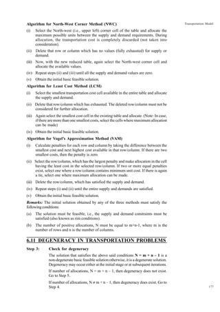 Algorithm for North-West Corner Method (NWC)
(i)

Select the North-west (i.e., upper left) corner cell of the table and allocate the
maximum possible units between the supply and demand requirements. During
allocation, the transportation cost is completely discarded (not taken into
consideration).

(ii)

Transportation Model

Delete that row or column which has no values (fully exhausted) for supply or
demand.

(iii) Now, with the new reduced table, again select the North-west corner cell and
allocate the available values.
(iv) Repeat steps (ii) and (iii) until all the supply and demand values are zero.
(v)

Obtain the initial basic feasible solution.

Algorithm for Least Cost Method (LCM)
(i)

Select the smallest transportation cost cell available in the entire table and allocate
the supply and demand.

(ii) Delete that row/column which has exhausted. The deleted row/column must not be
considered for further allocation.
(iii) Again select the smallest cost cell in the existing table and allocate. (Note: In case,
if there are more than one smallest costs, select the cells where maximum allocation
can be made)
(iv) Obtain the initial basic feasible solution.
Algorithm for Vogel’s Approximation Method (VAM)
(i)

Calculate penalties for each row and column by taking the difference between the
smallest cost and next highest cost available in that row/column. If there are two
smallest costs, then the penalty is zero.

(ii) Select the row/column, which has the largest penalty and make allocation in the cell
having the least cost in the selected row/column. If two or more equal penalties
exist, select one where a row/column contains minimum unit cost. If there is again
a tie, select one where maximum allocation can be made.
(iii) Delete the row/column, which has satisfied the supply and demand.
(iv) Repeat steps (i) and (ii) until the entire supply and demands are satisfied.
(v)

Obtain the initial basic feasible solution.

Remarks: The initial solution obtained by any of the three methods must satisfy the
following conditions:
(a)

The solution must be feasible, i.e., the supply and demand constraints must be
satisfied (also known as rim conditions).

(b)

The number of positive allocations, N must be equal to m+n-1, where m is the
number of rows and n is the number of columns.

6.11 DEGENERACY IN TRANSPORTATION PROBLEMS
Step 3:

Check for degeneracy
The solution that satisfies the above said conditions N = m + n – 1 is a
non-degenerate basic feasible solution otherwise, it is a degenerate solution.
Degeneracy may occur either at the initial stage or at subsequent iterations.
If number of allocations, N = m + n – 1, then degeneracy does not exist.
Go to Step 5.
If number of allocations, N π m + n – 1, then degeneracy does exist. Go to
Step 4.

177

 