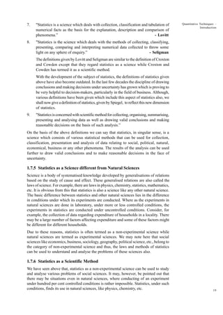 7.

"Statistics is a science which deals with collection, classification and tabulation of
numerical facts as the basis for the explanation, description and comparison of
phenomena.”
- Lovitt

8.

Quantitative Techniques –
Introduction

"Statistics is the science which deals with the methods of collecting, classifying,
presenting, comparing and interpreting numerical data collected to throw some
light on any sphere of enquiry.”
- Seligman
The definitions given by Lovitt and Seligman are similar to the definition of Croxton
and Cowden except that they regard statistics as a science while Croxton and
Cowden has termed it as a scientific method.
With the development of the subject of statistics, the definitions of statistics given
above have also become outdated. In the last few decades the discipline of drawing
conclusions and making decisions under uncertainty has grown which is proving to
be very helpful to decision-makers, particularly in the field of business. Although,
various definitions have been given which include this aspect of statistics also, we
shall now give a definition of statistics, given by Spiegel, to reflect this new dimension
of statistics.

9.

"Statistics is concerned with scientific method for collecting, organising, summarising,
presenting and analysing data as well as drawing valid conclusions and making
reasonable decisions on the basis of such analysis.”

On the basis of the above definitions we can say that statistics, in singular sense, is a
science which consists of various statistical methods that can be used for collection,
classification, presentation and analysis of data relating to social, political, natural,
economical, business or any other phenomena. The results of the analysis can be used
further to draw valid conclusions and to make reasonable decisions in the face of
uncertainty.

1.7.5 Statistics as a Science different from Natural Sciences
Science is a body of systematised knowledge developed by generalisations of relations
based on the study of cause and effect. These generalised relations are also called the
laws of science. For example, there are laws in physics, chemistry, statistics, mathematics,
etc. It is obvious from this that statistics is also a science like any other natural science.
The basic difference between statistics and other natural sciences lies in the difference
in conditions under which its experiments are conducted. Where as the experiments in
natural sciences are done in laboratory, under more or less controlled conditions, the
experiments in statistics are conducted under uncontrolled conditions. Consider, for
example, the collection of data regarding expenditure of households in a locality. There
may be a large number of factors affecting expenditure and some of these factors might
be different for different households.
Due to these reasons, statistics is often termed as a non-experimental science while
natural sciences are termed as experimental sciences. We may note here that social
sciences like economics, business, sociology, geography, political science, etc., belong to
the category of non-experimental science and thus, the laws and methods of statistics
can be used to understand and analyse the problems of these sciences also.

1.7.6 Statistics as a Scientific Method
We have seen above that, statistics as a non-experimental science can be used to study
and analyse various problems of social sciences. It may, however, be pointed out that
there may be situations even in natural sciences, where conducting of an experiment
under hundred per cent controlled conditions is rather impossible. Statistics, under such
conditions, finds its use in natural sciences, like physics, chemistry, etc.

19

 