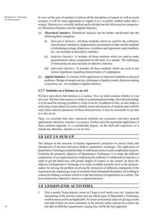 Quantitative Techniques
for Management

In view of the uses of statistics in almost all the disciplines of natural as well as social
sciences, it will be more appropriate to regard it as a scientific method rather than a
science. Statistics as a scientific method can be divided into the following two categories:
(a) Theoretical Statistics and (b) Applied Statistics
(a)

Theoretical Statistics: Theoretical statistics can be further sub-divided into the
following three categories:
(i)

Descriptive Statistics: All those methods which are used for the collection,
classification, tabulation, diagrammatic presentation of data and the methods
of calculating average, dispersion, correlation and regression, index numbers,
etc., are included in descriptive statistics.

(ii)

Inductive Statistics: It includes all those methods which are used to make
generalisations about a population on the basis of a sample. The techniques
of forecasting are also included in inductive statistics.

(iii) Inferential Statistics: It includes all those methods which are used to test
certain hypotheses regarding characteristics of a population.
(b)

Applied Statistics: It consists of the application of statistical methods to practical
problems. Design of sample surveys, techniques of quality control, decision-making
in business, etc., are included in applied statistics.

1.7.7 Statistics as a Science or an Art
We have seen above that statistics is a science. Now we shall examine whether it is an
art or not. We know that science is a body of systematised knowledge. How this knowledge
is to be used for solving a problem is work of an art. In addition to this, art also helps in
achieving certain objectives and to identify merits and demerits of methods that could be
used. Since statistics possesses all these characteristics, it may be reasonable to say that
it is also an art.
Thus, we conclude that since statistical methods are systematic and have general
applications, therefore, statistics is a science. Further since the successful application of
these methods depends, to a considerable degree, on the skill and experience of a
statistician, therefore, statistics is an art also.

1.8 LET US SUM UP
The changes in the structure of human organisation, perfection in various fields and
introduction of decision had given birth to quantitative technique. The application of
Quantitative Techniques methods helps in making decisions in such complicated situation.
Evidently the primarily objective of Quantitative Techniques is to study the different
components of an organisation by employing the methods of mathematical statistics in
order to get the behaviour with greater degree of control on the system. In short, the
objective of Quantitative Technique is to make available scientific basis to the decisionmaker, for solving the problem involving the interaction of different components of the
organisation by employing a team of scientists from distinguish disciplines, all working in
concert for finding a solution which is in the best interest of organisation as a whole. The
best solution thus obtained is known as optimal decision.

1.9 LESSON-END ACTIVITIES
1.

20

Visit a nearby Nokia priority center as I hope it will reach your city. Analyse the
functioning of the priority center and see which types of Quantitative Techniques
could be more useful and applicable. For your convenience and even giving you the
clue that if there are more customers in the priority center and service centers are
not able to fulfil the requirements waiting line will be the best approach.

 