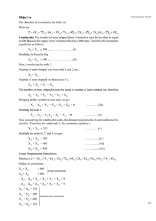 Transportation Model

Objective
The objective is to minimize the total cost
Minimize
Z = 4X13+ 7X14+ 6X23+ 3X24+ 7X35+ 4X36+ 3X37+ 5X38+ 5X456X46+ 7X47+ 8X48
Constraints: The number of units shipped from Coimbatore must be less than or equal
to 800. Because the supply from Coimbatore facility is 800 units. Therefore, the constraints
equation is as follows:
X13+ X14 < 800 …………………….. (i)
Similarly, for Pune facility
X23+ X24 < 600 ……………………...(ii)
Now, considering the node 3,
Number of units shipped out from node 1 and 2 are,
X13+ X23
Number of units shipped out from node 3 is,
X35 + X36 + X37 + X38
The number of units shipped in must be equal to number of units shipped out, therefore
X13 + X23 = X35 + X36 + X37 + X38
Bringing all the variables to one side, we get
– X13 – X23 + X35 + X36 + X37 + X38 = 0

………….(iii)

Similarly for node 4
– X14 – X24 + X45X46 + X47 + X48 =0

…………..(iv)

Now considering the retail outlet nodes, the demand requirements of each outlet must be
satisfied. Therefore for retail node 5, the constraint equation is
X35 + X45 = 350

.................(v)

Similarly for nodes 6, 7, and 8, we get,
X36 + X46 = 200

……...........(vi)

X37 + X47 = 400

……...........(vii)

X38 + X48 = 450

……...........(viii)

Linear Programming formulation,
Minimize Z = 4X13+7X14+6X22+3X24+7X35+4X36+3X37+5X38+5X45+6X46+7X47+8X48
Subject to constraints ,
X13+ X14

< 800 

X23+ X23

< 600 

 origin constraints

– X13 – X23 + X35 + X36 + X37 + X38 = 0
– X14 – X24 + X45 + X46 + X47 + X48 = 0
X35 + X45 = 350 


X36 + X46 = 200 


 destination constraints

X37 + X47 = 400 


X38 + X48 = 450 


199

 