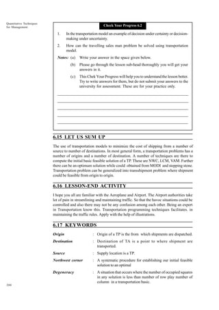Quantitative Techniques
for Management

Check Your Progress 6.2

1.

In the transportation model an example of decision under certainty or decisionmaking under uncertainty.

2.

How can the travelling sales man problem be solved using transportation
model.

Notes: (a)

Write your answer in the space given below.

(b)

Please go through the lesson sub-head thoroughly you will get your
answers in it.

(c)

This Chek Your Progress will help you to understand the lesson better.
Try to write answers for them, but do not submit your answers to the
university for assessment. These are for your practice only.

_____________________________________________________________________
__________________________________________________________
__________________________________________________________
_____________________________________________________________________
__________________________________________________________________
__________________________________________________________________

6.15 LET US SUM UP
The use of transportation models to minimize the cost of shipping from a number of
source to number of destinations. In most general form, a transportation problems has a
number of origins and a number of destination. A number of techniques are there to
compute the initial basic feasible solution of a TP. These are NWC, LCM, VAM. Further
there can be an optimum solution while could obtained from MODI and stepping stone.
Transportation problem can be generalized into transshipment problem where shipment
could be feasible from origin to origin.

6.16 LESSON-END ACTIVITY
I hope you all are familiar with the Aeroplane and Airport. The Airport authorities take
lot of pain in streamlining and maintaining traffic. So that the havoc situations could be
controlled and also there may not be any confusion among each other. Being an expert
in Transportation know this. Transportation programming techniques facilitates. in
maintaining the traffic rules. Apply with the help of illustrations.

6.17 KEYWORDS
Origin
Destination

: Destination of TA is a point to where shipment are
transported.

Source

: Supply location is a TP.

Northwest corner

: A systematic procedure for establishing our initial feasible
solution to an optimal

Degeneracy
200

: Origin of a TP is the from which shipments are dispatched.

: A situation that occurs where the number of occupied squares
in any solution is less than number of row play number of
column in a transportation basic.

 