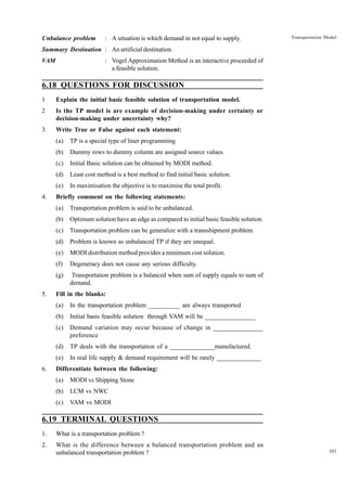 Unbalance problem

: A situation is which demand in not equal to supply.

Transportation Model

Summary Destination : An artificial destination.
VAM

: Vogel Approximation Method is an interactive proceeded of
a feasible solution.

6.18 QUESTIONS FOR DISCUSSION
1

Explain the initial basic feasible solution of transportation model.

2

Is the TP model is are example of decision-making under certainty or
decision-making under uncertainty why?

3.

Write True or False against each statement:
(a)
(b)

Dummy rows to dummy column are assigned source values.

(c)

Initial Basic solution can be obtained by MODI method.

(d)

Least cost method is a best method to find initial basic solution.

(e)
4.

TP is a special type of liner programming

In maximisation the objective is to maximise the total profit.

Briefly comment on the following statements:
(a)
(b)

Optimum solution have an edge as compared to initial basic feasible solution.

(c)

Transportation problem can be generalize with a transshipment problem.

(d)

Problem is known as unbalanced TP if they are unequal.

(e)

MODI distribution method provides a minimum cost solution.

(f)

Degeneracy does not cause any serious difficulty.

(g)
5.

Transportation problem is said to be unbalanced.

Transportation problem is a balanced when sum of supply equals to sum of
demand.

Fill in the blanks:
(a)
(b)

Initial basis feasible solution through VAM will be ________________

(c)

Demand variation may occur because of change in _______________
preference

(d)

TP deals with the transportation of a ______________manufactured.

(e)
6.

In the transportation problem __________ are always transported

In real life supply & demand requirement will be rarely ______________

Differentiate between the following:
(a)

MODI vs Shipping Stone

(b)

LCM vs NWC

(c)

VAM vs MODI

6.19 TERMINAL QUESTIONS
1.

What is a transportation problem ?

2.

What is the difference between a balanced transportation problem and an
unbalanced transportation problem ?

201

 