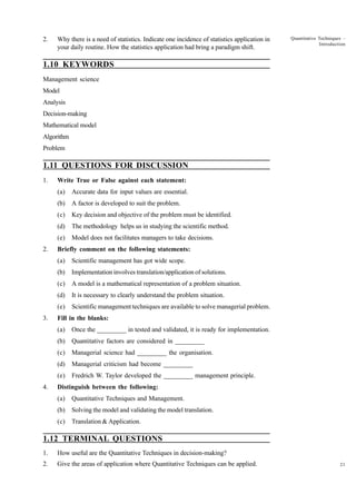 2.

Why there is a need of statistics. Indicate one incidence of statistics application in
your daily routine. How the statistics application had bring a paradigm shift.

Quantitative Techniques –
Introduction

1.10 KEYWORDS
Management science
Model
Analysis
Decision-making
Mathematical model
Algorithm
Problem

1.11 QUESTIONS FOR DISCUSSION
1.

Write True or False against each statement:
(a)
(b)

A factor is developed to suit the problem.

(c)

Key decision and objective of the problem must be identified.

(d)

The methodology helps us in studying the scientific method.

(e)
2.

Accurate data for input values are essential.

Model does not facilitates managers to take decisions.

Briefly comment on the following statements:
(a)
(b)

Implementation involves translation/application of solutions.

(c)

A model is a mathematical representation of a problem situation.

(d)

It is necessary to clearly understand the problem situation.

(e)
3.

Scientific management has got wide scope.

Scientific management techniques are available to solve managerial problem.

Fill in the blanks:
(a)
(b)

Quantitative factors are considered in _________

(c)

Managerial science had _________ the organisation.

(d)

Managerial criticism had become _________

(e)
4.

Once the _________ in tested and validated, it is ready for implementation.

Fredrich W. Taylor developed the _________ management principle.

Distinguish between the following:
(a)

Quantitative Techniques and Management.

(b)

Solving the model and validating the model translation.

(c)

Translation & Application.

1.12 TERMINAL QUESTIONS
1.

How useful are the Quantitative Techniques in decision-making?

2.

Give the areas of application where Quantitative Techniques can be applied.

21

 