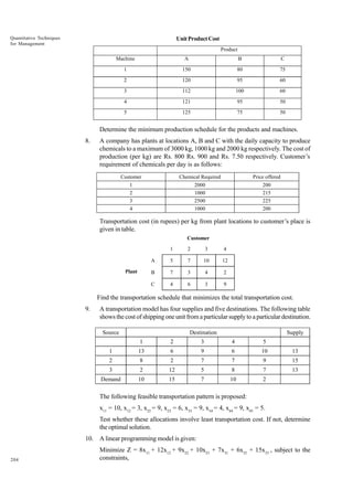 Quantitative Techniques
for Management

Unit Product Cost
Product
Machine

A

B

C

1

150

80

75

2

120

95

60

3

112

100

60

4

121

95

50

5

125

75

50

Determine the minimum production schedule for the products and machines.
8.

A company has plants at locations A, B and C with the daily capacity to produce
chemicals to a maximum of 3000 kg, 1000 kg and 2000 kg respectively. The cost of
production (per kg) are Rs. 800 Rs. 900 and Rs. 7.50 respectively. Customer’s
requirement of chemicals per day is as follows:
Customer

Chemical Required

Price offered

1
2
3
4

2000
1000
2500
1000

200
215
225
200

Transportation cost (in rupees) per kg from plant locations to customer’s place is
given in table.
Customer
1

3

4

A

5

7

10

12

B

7

3

4

2

C

Plant

2

4

6

3

9

Find the transportation schedule that minimizes the total transportation cost.
9.

A transportation model has four supplies and five destinations. The following table
shows the cost of shipping one unit from a particular supply to a particular destination.
Source

Destination

Supply

1

2

3

4

5

1

13

6

9

6

10

13

2

8

2

7

7

9

15

3

2

12

5

8

7

13

Demand

10

15

7

10

2

The following feasible transportation pattern is proposed:
x11 = 10, x12 = 3, x22 = 9, x23 = 6, x33 = 9, x34 = 4, x44 = 9, x45 = 5.
Test whether these allocations involve least transportation cost. If not, determine
the optimal solution.
10. A linear programming model is given:
204

Minimize Z = 8x11 + 12x12 + 9x22 + 10x23 + 7x31 + 6x32 + 15x33 , subject to the
constraints,

 