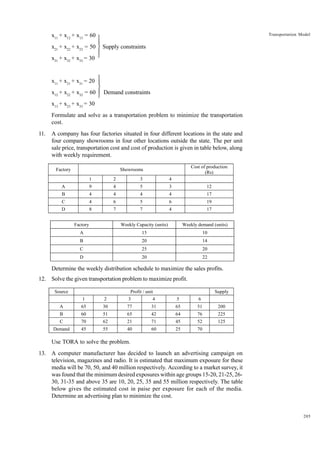 Transportation Model

x11 + x12 + x13 = 60 

x21 + x22 + x23 = 50  Supply constraints


x31 + x32 + x33 = 30 


x11 + x21 + x31 = 20 


x12 + x22 + x32 = 60  Demand constraints


x13 + x23 + x33 = 30
Formulate and solve as a transportation problem to minimize the transportation
cost.
11.

A company has four factories situated in four different locations in the state and
four company showrooms in four other locations outside the state. The per unit
sale price, transportation cost and cost of production is given in table below, along
with weekly requirement.
Factory

Cost of production
(Rs)

Showrooms
1

2

3

4

A

9

4

5

3

12

B

4

4

4

4

17

C

4

6

5

6

19

D

8

7

7

4

17

Factory

Weekly Capacity (units)

Weekly demand (units)

A

15

10

B

20

14

C

25

20

D

20

22

Determine the weekly distribution schedule to maximize the sales profits.
12. Solve the given transportation problem to maximize profit.
Source

Profit / unit

Supply

1

2

3

4

5

6

A

65

30

77

31

65

51

200

B

60

51

65

42

64

76

225

C

70

62

21

71

45

52

125

Demand

45

55

40

60

25

70

Use TORA to solve the problem.
13. A computer manufacturer has decided to launch an advertising campaign on
television, magazines and radio. It is estimated that maximum exposure for these
media will be 70, 50, and 40 million respectively. According to a market survey, it
was found that the minimum desired exposures within age groups 15-20, 21-25, 2630, 31-35 and above 35 are 10, 20, 25, 35 and 55 million respectively. The table
below gives the estimated cost in paise per exposure for each of the media.
Determine an advertising plan to minimize the cost.

205

 