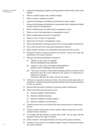 Quantitative Techniques
for Management

3.

Explain the methodology adopted in solving problems with the help of a flow chart
diagram.

4.

What is a model? Explain with a suitable example.

5.

What is meant by validation of model?

6.

Explain the advantages of modelling with the help of a short example.

7.

Discuss the advantages and limitations of using results from a mathematical model
to make decision as out operations.

8.

What are different type of models used in management science.

9.

What are some of the opportunities in management science?

10. What is implementation and why it is important?
11.

What are some of sources of input data?

12. Briefly trace the history of management science.
13. What is the Quantitative Techniques process? Give several examples of this process.
14. Give a brief account of the origin and development of statistics.
15. Define statistics and discuss its relationship with natural and other sciences.
16. Distinguish between statistical methods and statistics. Discuss the scope and
significance of the study of statistics.
17. Who gave the following definitions of statistics?
(i)

“Statistics is the science of counting”.
(Bowley, Boddington, King, Saligman)

(ii)

“Statistics is the science of estimates and probabilities”.
(Webster, Secrist, Boddington, Yule & Kendall)

(iii) “The science of statistics is the method of judging collective, natural or social
phenomena from the results obtained by the analysis or enumeration or
collection of estimates”.
(Achenwall, Marshall, W.I. King, Croxton & Cowden)
18. “Statistics are numerical statements of facts, but all facts stated numerically are
not statistics”. Clarify this statement and point out briefly which numerical statements
of facts are statistics.
19. Discuss briefly the utility of statistics in economic analysis and business.
20. Which of the following statements are true?
(a)

Statistics is helpful in administration.

(b)

Statistics is helpful in business.

(c)

Statistics is helpful in economic analysis.

(d)

Statistics is helpful in all of the above.

21. “Statistics are the straws out of which I like other economists have to make bricks”.
Discuss.
22. “Science without statistics bear no fruit, statistics without science have no roots”.
Explain the above statement.
23. “It is usually said that statistics is science and art both”. Do you agree with this
statement? Discuss the scope of statistics.
24. Define ‘Statistics’ and explain briefly the divisions of the science of statistics.
22

25. “Statistics is not a science, it is a scientific method”. Discuss it critically and explain
the scope of statistics.

 