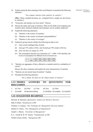 26. Explain clearly the three meanings of the word 'Statistics' contained in the following
statement :

Quantitative Techniques –
Introduction

“You compute statistics from statistics by statistics”.
[Hint : Mean, standard deviation, etc., computed from a sample are also known
as statistics.]
27. “Economics and statistics are twin sisters”. Discuss.
28. Discuss the nature and scope of statistics. What are the fields of investigation and
research where statistical methods and techniques can be usefully employed?
29. Explain the following statements :
(a)

“Statistics is the science of counting”.

(b)

“Statistics is the science of estimates and probabilities”.

(c)

“Statistics is the science of averages”.

30. Explain by giving reasons whether the following are data or not:
(i)

Arun is more intelligent than Avinash.

(ii)

Arun got 75% marks in B.Sc. and Avinash got 70% marks in B.Com.

(iii) Arun was born on August 25, 1974.
(iv) The consumption function of a community is C = 1,000 + 0.8Y, therefore, the
levels of consumption for different levels of income are :
Y
C

0
1000

1000
1800

2000
2600

4000
4200

6000
5800

8000
7400

31. “Statistics are aggregates of facts, affected to a marked extent by a multiplicity of
causes”.
Discuss the above statement and explain the main characteristics of statistics.
32. “Statistics are not merely heap of numbers”. Explain.
33. Elucidate the following statement :
“Not a datum, but data are the subject-matter of statistics”.

1.13 MODEL
DISCUSSION

ANSWERS

1.

(a) True

(b) False

(c) True

3.

(a) model

(b) decision-making

TO

QUESTIONS

(d) True

FOR

(e) False

(c) facilitate (d) complex (e) scientific

1.14 SUGGESTED READINGS
Bierman & Hausman, Quantitative Analysis for Business Decision.
Billy E Gillert, “Introduction to OR”
Franklyn A Lindsay, “New Technique for Management Decision-making”.
Herbert G. Hicks, “New Management of Organisation”.
Joseph L. Massie, “Essentials of Management.”
R. L. Acnoff & M. W. Sasieni, “Fundamentals of OR”.
Norbert Lloyd, Enrich, “Management OR”.
23

 