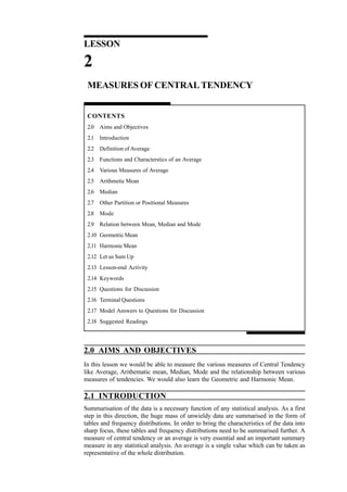 Quantitative Techniques for
Management

LESSON

2
MEASURES OF CENTRAL TENDENCY

CONTENTS
2.0 Aims and Objectives
2.1 Introduction
2.2 Definition of Average
2.3 Functions and Characterstics of an Average
2.4 Various Measures of Average
2.5 Arithmetic Mean
2.6 Median
2.7 Other Partition or Positional Measures
2.8 Mode
2.9 Relation between Mean, Median and Mode
2.10 Geometric Mean
2.11 Harmonic Mean
2.12 Let us Sum Up
2.13 Lesson-end Activity
2.14 Keywords
2.15 Questions for Discussion
2.16 Terminal Questions
2.17 Model Answers to Questions for Discussion
2.18 Suggested Readings

2.0 AIMS AND OBJECTIVES
In this lesson we would be able to measure the various measures of Central Tendency
like Average, Arithematic mean, Median, Mode and the relationship between various
measures of tendencies. We would also learn the Geometric and Harmonic Mean.

2.1 INTRODUCTION

24

Summarisation of the data is a necessary function of any statistical analysis. As a first
step in this direction, the huge mass of unwieldy data are summarised in the form of
tables and frequency distributions. In order to bring the characteristics of the data into
sharp focus, these tables and frequency distributions need to be summarised further. A
measure of central tendency or an average is very essential and an important summary
measure in any statistical analysis. An average is a single value which can be taken as
representative of the whole distribution.

 