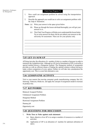 Quantitative Techniques
for Management

Check Your Progress 7.1

1.

How could can assignment problem be solved using the transportation
approach.

2.

Describe the approach you would use to solve an assignment problem with
the help of illustration.

Notes: (a)

Write your answer in the space given below.

(b)

Please go through the lesson sub-head thoroughly you will get your
answers in it.

(c)

This Chek Your Progress will help you to understand the lesson better.
Try to write answers for them, but do not submit your answers to the
university for assessment. These are for your practice only.

_____________________________________________________________________
__________________________________________________________
__________________________________________________________
_____________________________________________________________________
__________________________________________________________________
__________________________________________________________________

7.15 LET US SUM UP
AP bring into play the allocation of a number of jobs to a number of persons in order to
minimize the completion time. Although an AP can be formulated as LPP, it solved by a
special method known a Hungarian method. The Hungarian method of assignment
provides us with an efficient means of finding the optimal solution without having to
make a direct comparison of every option. Further we will take into consideration the
opportunity cost. This is a next best alternative cost.

7.16 LESSON-END ACTIVITY
Visit to your nearest fast moving consumer goods manufacturing company like LG,
Samsung, Videocon, Onida etc. and apply the concept of assignment model to increase
its produce line.

7.17 KEYWORDS
Balanced Assigned Problem
Unbalanced Assignment Problem
Hungarian Method
Restricted Assignment Problem
Dummy job
Opportunity cost

7.18 QUESTIONS FOR DISCUSSION
1.

Write True or False against each statement:
(a)
(b)

234

Basic objective of an AP is to assign n-number of resources to a number of
activities.
Application of AP is an allocation of machine for optimum utilization of
space.

 