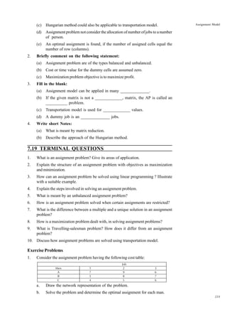 (c)
(d)

An optimal assignment is found, if the number of assigned cells equal the
number of row (columns).

Briefly comment on the following statement:
(a)

Assignment problem are of the types balanced and unbalanced.

(b)

Cost or time value for the dummy cells are assumed zero.

(c)
3.

Maximization problem objective is to maximize profit.

Fill in the blank:
(a)

Assignment model can be applied in many ______________.

(b)

If the given matrix is not a _____________, matrix, the AP is called an
__________ problem.

(c)

Transportation model is used for _____________ values.

(d)
4.

Assignment Model

Assignment problem not consider the allocation of number of jobs to a number
of person.

(e)
2.

Hungarian method could also be applicable to transportation model.

A dummy job is an ______________ jobs.

Write short Notes:
(a)

What is meant by matrix reduction.

(b)

Describe the approach of the Hungarian method.

7.19 TERMINAL QUESTIONS
1.

What is an assignment problem? Give its areas of application.

2.

Explain the structure of an assignment problem with objectives as maximization
and minimization.

3.

How can an assignment problem be solved using linear programming ? Illustrate
with a suitable example.

4.

Explain the steps involved in solving an assignment problem.

5.

What is meant by an unbalanced assignment problem?

6.

How is an assignment problem solved when certain assignments are restricted?

7.

What is the difference between a multiple and a unique solution in an assignment
problem?

8.

How is a maximization problem dealt with, in solving assignment problems?

9.

What is Travelling-salesman problem? How does it differ from an assignment
problem?

10. Discuss how assignment problems are solved using transportation model.

Exercise Problems
1.

Consider the assignment problem having the following cost table:
Men
A
B
C

1
7
5
4

Job
2
9
8
5

3
6
7
6

a.

Draw the network representation of the problem.

b.

Solve the problem and determine the optimal assignment for each man.
235

 