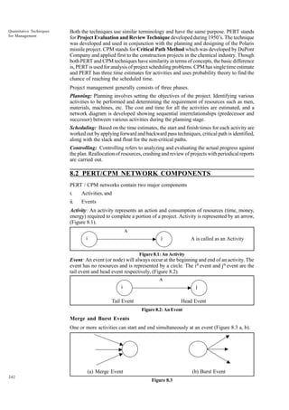 Quantitative Techniques
for Management

Both the techniques use similar terminology and have the same purpose. PERT stands
for Project Evaluation and Review Technique developed during 1950’s. The technique
was developed and used in conjunction with the planning and designing of the Polaris
missile project. CPM stands for Critical Path Method which was developed by DuPont
Company and applied first to the construction projects in the chemical industry. Though
both PERT and CPM techniques have similarity in terms of concepts, the basic difference
is, PERT is used for analysis of project scheduling problems. CPM has single time estimate
and PERT has three time estimates for activities and uses probability theory to find the
chance of reaching the scheduled time.
Project management generally consists of three phases.
Planning: Planning involves setting the objectives of the project. Identifying various
activities to be performed and determining the requirement of resources such as men,
materials, machines, etc. The cost and time for all the activities are estimated, and a
network diagram is developed showing sequential interrelationships (predecessor and
successor) between various activities during the planning stage.
Scheduling: Based on the time estimates, the start and finish times for each activity are
worked out by applying forward and backward pass techniques, critical path is identified,
along with the slack and float for the non-critical paths.
Controlling: Controlling refers to analyzing and evaluating the actual progress against
the plan. Reallocation of resources, crashing and review of projects with periodical reports
are carried out.

8.2 PERT/CPM NETWORK COMPONENTS
PERT / CPM networks contain two major components
i.

Activities, and

ii.

Events

Activity: An activity represents an action and consumption of resources (time, money,
energy) required to complete a portion of a project. Activity is represented by an arrow,
(Figure 8.1).
A
i

j

A is called as an Activity

Figure 8.1: An Activity

Event: An event (or node) will always occur at the beginning and end of an activity. The
event has no resources and is represented by a circle. The ith event and jth event are the
tail event and head event respectively, (Figure 8.2).
A
i

j

Tail Event

Head Event
Figure 8.2: An Event

Merge and Burst Events
One or more activities can start and end simultaneously at an event (Figure 8.3 a, b).

(a) Merge Event
242

(b) Burst Event
Figure 8.3

 