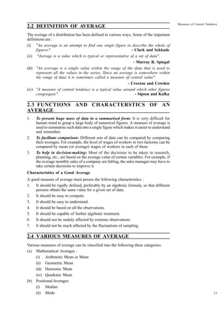 2.2 DEFINITION OF AVERAGE

Measures of Central Tendency

The average of a distribution has been defined in various ways. Some of the important
definitions are :
(i) "An average is an attempt to find one single figure to describe the whole of
figures".
- Clark and Sekkade
(ii) "Average is a value which is typical or representative of a set of data".
- Murray R. Spiegal
(iii) "An average is a single value within the range of the data that is used to
represent all the values in the series. Since an average is somewhere within
the range of data it is sometimes called a measure of central value".
- Croxton and Cowden
(iv) "A measure of central tendency is a typical value around which other figures
congregate".
- Sipson and Kafka

2.3 FUNCTIONS AND CHARACTERSTICS OF AN
AVERAGE
1.

2.

3.

To present huge mass of data in a summarised form: It is very difficult for
human mind to grasp a large body of numerical figures. A measure of average is
used to summarise such data into a single figure which makes it easier to understand
and remember.
To facilitate comparison: Different sets of data can be compared by comparing
their averages. For example, the level of wages of workers in two factories can be
compared by mean (or average) wages of workers in each of them.
To help in decision-making: Most of the decisions to be taken in research,
planning, etc., are based on the average value of certain variables. For example, if
the average monthly sales of a company are falling, the sales manager may have to
take certain decisions to improve it.

Characteristics of a Good Average
A good measure of average must posses the following characteristics :
1. It should be rigidly defined, preferably by an algebraic formula, so that different
persons obtain the same value for a given set of data.
2. It should be easy to compute.
3. It should be easy to understand.
4. It should be based on all the observations.
5. It should be capable of further algebraic treatment.
6. It should not be unduly affected by extreme observations.
7. It should not be much affected by the fluctuations of sampling.

2.4 VARIOUS MEASURES OF AVERAGE
Various measures of average can be classified into the following three categories:
(a) Mathematical Averages :
(i) Arithmetic Mean or Mean
(ii) Geometric Mean
(iii) Harmonic Mean
(iv) Quadratic Mean
(b) Positional Averages:
(i) Median
(ii) Mode

25

 