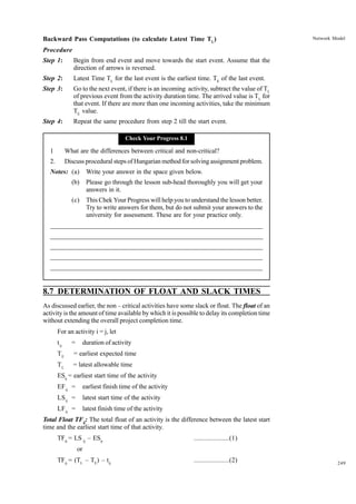 Backward Pass Computations (to calculate Latest Time TL)

Network Model

Procedure
Step 1:

Begin from end event and move towards the start event. Assume that the
direction of arrows is reversed.

Step 2:

Latest Time TL for the last event is the earliest time. TE of the last event.

Step 3:

Go to the next event, if there is an incoming activity, subtract the value of TL
of previous event from the activity duration time. The arrived value is TL for
that event. If there are more than one incoming activities, take the minimum
TE value.

Step 4:

Repeat the same procedure from step 2 till the start event.
Check Your Progress 8.1

1

What are the differences between critical and non-critical?

2.

Discuss procedural steps of Hungarian method for solving assignment problem.

Notes: (a)

Write your answer in the space given below.

(b)

Please go through the lesson sub-head thoroughly you will get your
answers in it.

(c)

This Chek Your Progress will help you to understand the lesson better.
Try to write answers for them, but do not submit your answers to the
university for assessment. These are for your practice only.

_____________________________________________________________________
__________________________________________________________
__________________________________________________________
_____________________________________________________________________
__________________________________________________________________
__________________________________________________________________

8.7 DETERMINATION OF FLOAT AND SLACK TIMES
As discussed earlier, the non – critical activities have some slack or float. The float of an
activity is the amount of time available by which it is possible to delay its completion time
without extending the overall project completion time.
For an activity i = j, let
t ij

=

duration of activity

TE

= earliest expected time

TL

= latest allowable time

ESij = earliest start time of the activity
EF ij =

earliest finish time of the activity

LS ij =

latest start time of the activity

LF ij =

latest finish time of the activity

Total Float TFij: The total float of an activity is the difference between the latest start
time and the earliest start time of that activity.
TFij = LS ij – ESij

....................(1)

or
TFij = (TL – TE) – tij

....................(2)

249

 