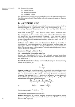 Quantitative Techniques for
Management

(c)

Commercial Average
(i)

Moving Average

(ii)

Progressive Average

(iii) Composite Average
The above measures of central tendency will be discussed in the order of their popularity.
Out of these, the Arithmetic Mean, Median and Mode, being most popular, are discussed
in that order.

2.5 ARITHMETIC MEAN
Before the discussion of arithmetic mean, we shall introduce certain notations. It will be
assumed that there are n observations whose values are denoted by X1,X2, ..... Xn
respectively. The sum of these observations X1 + X2 + ..... + Xn will be denoted in
n

abbreviated form as

∑X
i =1

i

, where S (called sigma) denotes summation sign.

The subscript of X, i.e., 'i' is a positive integer, which indicates the serial number of the
observation. Since there are n observations, variation in i will be from 1 to n. This is
indicated by writing it below and above S, as written earlier. When there is no ambiguity
in range of summation, this indication can be skipped and we may simply write X1 + X2
+ ..... + Xn = SXi.
Arithmetic Mean is defined as the sum of observations divided by the number of
observations. It can be computed in two ways : (i) Simple arithmetic mean and
(ii) weighted arithmetic mean. In case of simple arithmetic mean, equal importance is
given to all the observations while in weighted arithmetic mean, the importance given to
various observations is not same.
Calculation of Simple Arithmetic Mean
(a) When Individual Observations are given.
Let there be n observations X1, X2 ..... Xn. Their arithmetic mean can be calculated
either by direct method or by short cut method. The arithmetic mean of these observations
will be denoted by X
Direct Method: Under this method, X is obtained by dividing sum of observations by
number of observations, i.e.,
n

X=

∑X
i =1

i

n
Short-cut Method: This method is used when the magnitude of individual observations
is large. The use of short-cut method is helpful in the simplification of calculation work.
Let A be any assumed mean. We subtract A from every observation. The difference
between an observation and A, i.e., Xi - A is called the deviation of i th observation from
A and is denoted by di. Thus, we can write ; d1 = X1 - A, d2 = X2 - A, ..... dn = Xn - A. On
adding these deviations and dividing by n we get
∑ di = ∑ ( Xi − A) = ∑ Xi − nA = ∑ Xi − A
n
n
n
n
di
∑ )
(Where d =
d =X−A
or
n

On rearranging, we get X = A + d = A +

26

∑d

i

n

This result can be used for the calculation of X .
Remarks: Theoretically we can select any value as assumed mean. However, for the
purpose of simplification of calculation work, the selected value should be as nearer to
the value of X as possible.

 