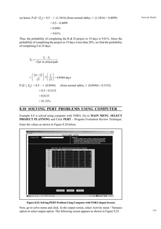 we know, P (Z <Z0) = 0.5 – Y (1.3416) (from normal tables, Y (1.3416) = 0.4099)

Network Model

= 0.5 – 0.4099
= 0.0901
= 9.01%
Thus, the probability of completing the R & D project in 19 days is 9.01%. Since the
probability of completing the project in 19 days is less than 20%, we find the probability
of completing it in 24 days.

Z0 =

Ts – Te
√ Σσ in critical path

æ 24 - 22 ö æ 2 ö
÷ = ç ÷ = 0.8944 days
5 ø è 5ø

=ç
è

P (Z < Z0) = 0.5 – Y (0.8944)

(from normal tables, Y (0.8944) = 0.3133)

= 0.5 + 0.3133
= 0.8133
= 81.33%

8.10 SOLVING PERT PROBLEMS USING COMPUTER
Example 8.8 is solved using computer with TORA. Go to MAIN MENU, SELECT
PROJECT PLANNING and Click PERT – Program Evaluation Review Technique.
Enter the values as shown in Figure 8.24 below.

Figure 8.24: Solving PERT Problem Using Computer with TORA (Input Screen)

Now, go to solve menu and click. In the output screen, select Activity mean / Variance
option in select output option. The following screen appears as shown in Figure 8.25.

259

 