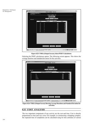 Quantitative Techniques
for Management

Figure 8.25: TORA (Output Screen), Select PERT Calculations.

Selecting the PERT calculations option. The following screen appears. This shows the
average duration and standard deviation for the activities.

Figure 8.26: TORA (Output Screen) Showing Average Durations and Standard Deviation for
Activities

8.11 COST ANALYSIS
The two important components of any activity are the cost and time. Cost is directly
proportional to time and vice versa. For example, in constructing a shopping complex,
the expected time of completion can be calculated using be time estimates of various
260

 