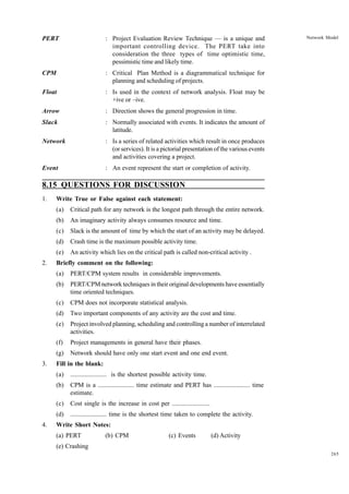 PERT

: Project Evaluation Review Technique — is a unique and
important controlling device. The PERT take into
consideration the three types of time optimistic time,
pessimistic time and likely time.

CPM

: Critical Plan Method is a diagrammatical technique for
planning and scheduling of projects.

Float

: Is used in the context of network analysis. Float may be
+ive or –ive.

Arrow

: Direction shows the general progression in time.

Slack

: Normally associated with events. It indicates the amount of
latitude.

Network

: Is a series of related activities which result in once produces
(or services). It is a pictorial presentation of the various events
and activities covering a project.

Event

Network Model

: An event represent the start or completion of activity.

8.15 QUESTIONS FOR DISCUSSION
1.

Write True or False against each statement:
(a)
(b)

An imaginary activity always consumes resource and time.

(c)

Slack is the amount of time by which the start of an activity may be delayed.

(d)

Crash time is the maximum possible activity time.

(e)
2.

Critical path for any network is the longest path through the entire network.

An activity which lies on the critical path is called non-critical activity .

Briefly comment on the following:
(a)
(b)

PERT/CPM network techniques in their original developments have essentially
time oriented techniques.

(c)

CPM does not incorporate statistical analysis.

(d)

Two important components of any activity are the cost and time.

(e)

Project involved planning, scheduling and controlling a number of interrelated
activities.

(f)

Project managements in general have their phases.

(g)
3.

PERT/CPM system results in considerable improvements.

Network should have only one start event and one end event.

Fill in the blank:
(a)
(b)

CPM is a ....................... time estimate and PERT has ....................... time
estimate.

(c)

Cost single is the increase in cost per ........................

(d)
4.

....................... is the shortest possible activity time.

....................... time is the shortest time taken to complete the activity.

Write Short Notes:
(a) PERT

(b) CPM

(c) Events

(d) Activity

(e) Crashing
265

 