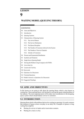 Quantitative Techniques
for Management

LESSON

9
WAITING MODEL (QUEUING THEORY)

CONTENTS
9.0 Aims and Objectives
9.1 Introduction
9.2 Queuing Systems
9.3 Characteristics of Queuing System
9.3.1 The Arrival Pattern
9.3.2 The Service Mechanism
9.3.3 The Queue Discipline
9.3.4 The Number of Customers allowed in the System
9.3.5 The Number of Service Channels
9.3.6 Attitude of Customers
9.4 Poisson and Exponential Distribution
9.5 Symbols and Notations
9.6 Single Server Queuing Model
9.7 Solving the Problem Using Computer with TORA
9.8 Let us Sum Up
9.9 Lesson-end Activity
9.10 Keywords
9.11 Questions for Discussion
9.12 Terminal Questions
9.13 Model Answers to Questions for Discussion
9.14 Suggested Readings

9.0 AIMS AND OBJECTIVES
In this lesson we are going to talk about the queuing theory which is also known as
waiting line. These queuing theory will facilitate in solving the queue related problem of
the industry. The most important point will be taken into consideration in the designing
queue system which should balance service to customers.

9.1 INTRODUCTION
Queuing theory deals with problems that involve waiting (or queuing). It is quite common
that instances of queue occurs everyday in our daily life. Examples of queues or long
waiting lines might be
272

l

Waiting for service in banks and at reservation counters.

l

Waiting for a train or a bus.

 