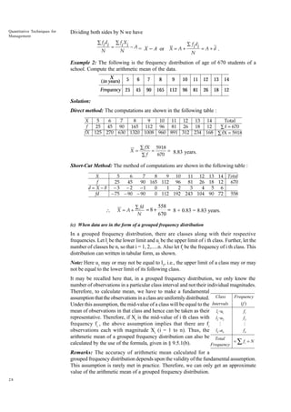 Quantitative Techniques for
Management

Dividing both sides by N we have
∑ fi di
N

=

∑ fi X i
N

− A = X - A or

X=A+

Â fi di
= A+d .
N

Example 2: The following is the frequency distribution of age of 670 students of a
school. Compute the arithmetic mean of the data.
X
(in years)

5

6

7

8

9

10

11

12

13

14

Frequency 25

45

90

165

112

96

81

26

18

12

Solution:
Direct method: The computations are shown in the following table :
X
5
6
7
8
9
10 11 12 13 14
Total
f
25 45 90 165 112 96 81 26 18 12
∑ f = 670
fX 125 270 630 1320 1008 960 891 312 234 168 ∑ fX = 5918
X=

∑ fX 5918
=
= 8.83 years.
670
∑f

Short-Cut Method: The method of computations are shown in the following table :
X
5
6
7
8
9 10
11 12 13 14 Total
f
25
45
90 165 112 96
81 26 18 12
670
d = X −8 −3 −2
−1
0
1
2
3
4 5 6
fd
− 75 − 90 − 90
0 112 192 243 104 90 72
558



X = A+

558
∑ fd
=8+
= 8 + 0.83 = 8.83 years.
N
670

(c) When data are in the form of a grouped frequency distribution

In a grouped frequency distribution, there are classes along with their respective
frequencies. Let li be the lower limit and ui be the upper limit of i th class. Further, let the
number of classes be n, so that i = 1, 2,.....n. Also let fi be the frequency of i th class. This
distribution can written in tabular form, as shown.
Note: Here u1 may or may not be equal to l2, i.e., the upper limit of a class may or may
not be equal to the lower limit of its following class.
It may be recalled here that, in a grouped frequency distribution, we only know the
number of observations in a particular class interval and not their individual magnitudes.
Therefore, to calculate mean, we have to make a fundamental
Frequency
assumption that the observations in a class are uniformly distributed. Class
(f )
Intervals
Under this assumption, the mid-value of a class will be equal to the
mean of observations in that class and hence can be taken as their l1 -u1
f1
representative. Therefore, if Xi is the mid-value of i th class with l2 -u2
f2
frequency fi , the above assumption implies that there are fi
M
M
fn
observations each with magnitude Xi (i = 1 to n). Thus, the ln -un
arithmetic mean of a grouped frequency distribution can also be Total
= ∑ fi = N
calculated by the use of the formula, given in § 9.5.1(b).
Frequency
Remarks: The accuracy of arithmetic mean calculated for a
grouped frequency distribution depends upon the validity of the fundamental assumption.
This assumption is rarely met in practice. Therefore, we can only get an approximate
value of the arithmetic mean of a grouped frequency distribution.
28

 