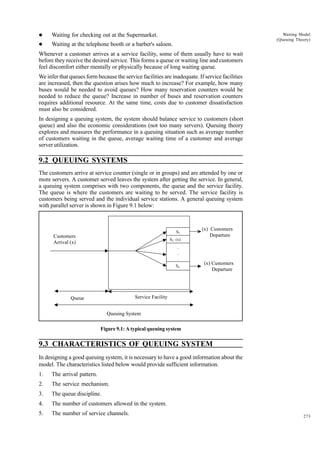 l

Waiting for checking out at the Supermarket.

l

Waiting at the telephone booth or a barber's saloon.

Waiting Model
(Queuing Theory)

Whenever a customer arrives at a service facility, some of them usually have to wait
before they receive the desired service. This forms a queue or waiting line and customers
feel discomfort either mentally or physically because of long waiting queue.
We infer that queues form because the service facilities are inadequate. If service facilities
are increased, then the question arises how much to increase? For example, how many
buses would be needed to avoid queues? How many reservation counters would be
needed to reduce the queue? Increase in number of buses and reservation counters
requires additional resource. At the same time, costs due to customer dissatisfaction
must also be considered.
In designing a queuing system, the system should balance service to customers (short
queue) and also the economic considerations (not too many servers). Queuing theory
explores and measures the performance in a queuing situation such as average number
of customers waiting in the queue, average waiting time of a customer and average
server utilization.

9.2 QUEUING SYSTEMS
The customers arrive at service counter (single or in groups) and are attended by one or
more servers. A customer served leaves the system after getting the service. In general,
a queuing system comprises with two components, the queue and the service facility.
The queue is where the customers are waiting to be served. The service facility is
customers being served and the individual service stations. A general queuing system
with parallel server is shown in Figure 9.1 below:

S1

Customers
Arrival (x)

(x) Customers
Departure

S2 (x)

.
.
.
Sn.

(x) Customers
Departure

Service Facility

Queue

Queuing System

Figure 9.1: A typical queuing system

9.3 CHARACTERISTICS OF QUEUING SYSTEM
In designing a good queuing system, it is necessary to have a good information about the
model. The characteristics listed below would provide sufficient information.
1.

The arrival pattern.

2.

The service mechanism.

3.

The queue discipline.

4.

The number of customers allowed in the system.

5.

The number of service channels.

273

 