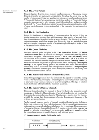 Quantitative Techniques
for Management

9.3.1 The Arrival Pattern
The arrival pattern describes how a customer may become a part of the queuing system.
The arrival time for any customer is unpredictable. Therefore, the arrival time and the
number of customers arriving at any specified time intervals are usually random variables.
A Poisson distribution of arrivals correspond to arrivals at random. In Poisson distribution,
successive customers arrive after intervals which independently are and exponentially
distributed. The Poisson distribution is important, as it is a suitable mathematical model
of many practical queuing systems as described by the parameter "the average arrival
rate".

9.3.2 The Service Mechanism
The service mechanism is a description of resources required for service. If there are
infinite number of servers, then there will be no queue. If the number of servers is finite,
then the customers are served according to a specific order. The time taken to serve a
particular customer is called the service time. The service time is a statistical variable
and can be studied either as the number of services completed in a given period of time
or the completion period of a service.

9.3.3 The Queue Discipline
The most common queue discipline is the "First Come First Served" (FCFS) or
"First-in, First-out" (FIFO). Situations like waiting for a haircut, ticket-booking counters
follow FCFS discipline. Other disciplines include "Last In First Out" (LIFO) where
last customer is serviced first, "Service In Random Order" (SIRO) in which the
customers are serviced randomly irrespective of their arrivals. "Priority service" is
when the customers are grouped in priority classes based on urgency. "Preemptive
Priority" is the highest priority given to the customer who enters into the service,
immediately, even if a customer with lower priority is in service. "Non-preemptive
priority" is where the customer goes ahead in the queue, but will be served only after
the completion of the current service.

9.3.4 The Number of Customers allowed in the System
Some of the queuing processes allow the limitation to the capacity or size of the waiting
room, so that the waiting line reaches a certain length, no additional customers is allowed
to enter until space becomes available by a service completion. This type of situation
means that there is a finite limit to the maximum queue size.

9.3.5 The Number of Service Channels
The more the number of service channels in the service facility, the greater the overall
service rate of the facility. The combination of arrival rate and service rate is critical for
determining the number of service channels. When there are a number of service channels
available for service, then the arrangement of service depends upon the design of the
system's service mechanism.
Parallel channels means, a number of channels providing identical service facilities so
that several customers may be served simultaneously. Series channel means a customer
go through successive ordered channels before service is completed. The arrangements
of service facilities are illustrated in Figure 45. A queuing system is called a one-server
model, i.e., when the system has only one server, and a multi-server model i.e., when
the system has a number of parallel channels, each with one server.
(a) Arrangement of service facilities in series

Customers

XXXX
274

Served Facility
Served Customers

 