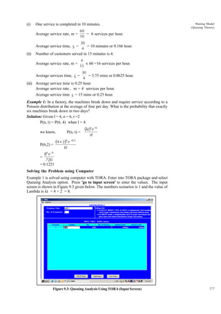 (i)

One service is completed in 10 minutes.
Average service rate, m =

60
= 6 services per hour.
10

Waiting Model
(Queuing Theory)

30

(ii)

Average service time, S =
= 10 minutes or 0.166 hour.
4
Number of customers served in 15 minutes is 4.
Average service rate, m =

4
x 60 =16 services per hour.
15
30

Average services time, S =
= 3.75 mins or 0.0625 hour.
4
(iii) Average service time is 0.25 hour.
Average service rate , m = 4 services per hour.
Average service time S = 15 mins or 0.25 hour.
Example 1: In a factory, the machines break down and require service according to a
Poisson distribution at the average of four per day. What is the probability that exactly
six machines break down in two days?
Solution: Given l = 4, n = 6, t =2
P(n, t) = P(6, 4) when l = 4
we know,

P(n, t) =

(4 × 2) e
6

P(6,2) =
6

(λt)n e–λt
n!

–4×2

6!

–8

8 e
720
= 0.1221
=

Solving the Problem using Computer
Example 1 is solved using computer with TORA. Enter into TORA package and select
Queuing Analysis option. Press 'go to input screen' to enter the values. The input
screen is shown in Figure 9.3 given below. The numbers scenarios is 1 and the value of
Lambda is lt = 4 × 2 = 8.

Figure 9.3: Queuing Analysis Using TORA (Input Screen)

277

 