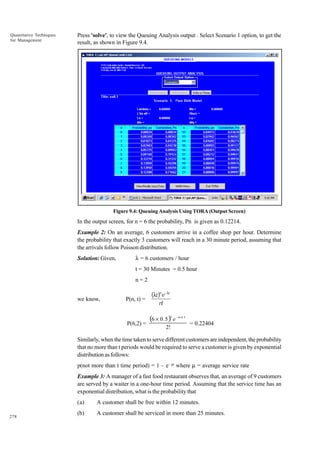 Quantitative Techniques
for Management

Press 'solve', to view the Queuing Analysis output . Select Scenario 1 option, to get the
result, as shown in Figure 9.4.

Figure 9.4: Queuing Analysis Using TORA (Output Screen)

In the output screen, for n = 6 the probability, Pn is given as 0.12214.
Example 2: On an average, 6 customers arrive in a coffee shop per hour. Determine
the probability that exactly 3 customers will reach in a 30 minute period, assuming that
the arrivals follow Poisson distribution.
Solution: Given,

l = 6 customers / hour
t = 30 Minutes = 0.5 hour
n=2

we know,

P(n, t) =

(λt)n e–λt
n!

(6 × 0 . 5 ) e
2

P(6,2) =

2!

– 6× 0 . 5

= 0.22404

Similarly, when the time taken to serve different customers are independent, the probability
that no more than t periods would be required to serve a customer is given by exponential
distribution as follows:
p(not more than t time period) = 1 – e– mt where m = average service rate
Example 3: A manager of a fast food restaurant observes that, an average of 9 customers
are served by a waiter in a one-hour time period. Assuming that the service time has an
exponential distribution, what is the probability that
(a)
278

A customer shall be free within 12 minutes.

(b)

A customer shall be serviced in more than 25 minutes.

 