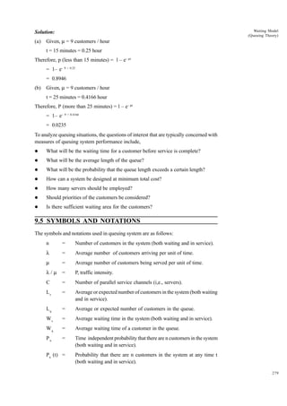 Waiting Model
(Queuing Theory)

Solution:
(a)

Given, m = 9 customers / hour
t = 15 minutes = 0.25 hour

Therefore, p (less than 15 minutes) = l – e– mt
= 1– e– 9 × 0.25
= 0.8946
(b)

Given, m = 9 customers / hour
t = 25 minutes = 0.4166 hour

Therefore, P (more than 25 minutes) = l – e– mt
= 1– e– 9 × 0.4166
= 0.0235
To analyze queuing situations, the questions of interest that are typically concerned with
measures of queuing system performance include,
l

What will be the waiting time for a customer before service is complete?

l

What will be the average length of the queue?

l

What will be the probability that the queue length exceeds a certain length?

l

How can a system be designed at minimum total cost?

l

How many servers should be employed?

l

Should priorities of the customers be considered?

l

Is there sufficient waiting area for the customers?

9.5 SYMBOLS AND NOTATIONS
The symbols and notations used in queuing system are as follows:
n

=

Number of customers in the system (both waiting and in service).

l

=

Average number of customers arriving per unit of time.

m

=

Average number of customers being served per unit of time.

l/m

=

P, traffic intensity.

C

=

Number of parallel service channels (i,e., servers).

Ls

=

Average or expected number of customers in the system (both waiting
and in service).

Lq

=

Average or expected number of customers in the queue.

Ws

=

Average waiting time in the system (both waiting and in service).

Wq

=

Average waiting time of a customer in the queue.

Pn

=

Time independent probability that there are n customers in the system
(both waiting and in service).

Pn (t) =

Probability that there are n customers in the system at any time t
(both waiting and in service).
279

 