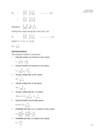 =

 1 
 1− ρ 



=

Wq

 1
λ 
 
 1
λ 
 

Waiting Model
(Queuing Theory)

 µ 
µ − λ 



....................(4)

 λ2 
ρ
=

 µ(µ – λ ) µ – λ

Substituting

Similarly the average waiting time in the system , Ws
Ws

 ρ 
 1− ρ 



 1
λ 
 

=

.......................(5)

putting Ls = l (m – l) , we get
1
Ws = µ − λ

Queuing Equations
The evaluation of Model I is listed below:
1.

Expected number of customers in the system,
Ls =

2.

Expected number of customers in the queue,
Lq =

3.

λ
ρ
=
µ − λ 1− ρ
λ2
ρ2
=
µ(µ − λ) 1− ρ

Average waiting time in the system,
Ws =

4.

Average waiting time in the queue,
Wq =

5.

1
µ−λ
λ
µ(µ − λ )

Average waiting time for a customer,
W(w / w > 0) =

6.

Expected length of non-empty queue,
L(m / m > 0) =

7.

1
1
or
µ(1− ρ)
µ−λ

µ
(µ − λ )

Probability that there are n customers in the system,
n

λ
λ 
Pn =   P0 =  
µ 
µ 

8.

n

 λ
1– 
 µ

Probability that there is nobody in the system,
P0 =

1− λ
µ

281

 