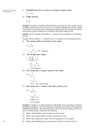 Quantitative Techniques
for Management

9.

Probability that there is at least one customer or queue is busy,
Pb = 1− P0

10. Traffic intensity,
λ
µ

ρ=

Example 4: Consider a situation where the mean arrival rate (l) is one customer every
4 minutes and the mean service time (m) is 2½ minutes. Calculate the average number
of customers in the system, the average queue length and the time taken by a customer
in the system and the average time a customer waits before being served.
Solution: Given, Average Arrival Rate l = 1 customer every 4 minutes or 15 customers
per hour
Average Service -Rate m = 1 customer every 2½ minutes or 24 customers per hour
(i) The average number of customers in the system,
λ
µ−λ

Ls =

15
= 1.66 customers
24 − 15

=

(ii)

The average queue length,
λ 
Lq =  
µ 
=

 λ 
µ − λ 



15
15
×
24 24 − 15

= 1.04 customers
(iii) The average time a customer spends in the system,
Ws =

=

1
µ−λ
1
24 − 15

= 0.11 × 60 = 6.66 minutes
(iv) The average time a customer waits before being served,
Wq =

=

λ
λ(µ − λ )
15
24(24 − 15)

= 0.069 × 60
= 4.16 minutes
Example 5: Trucks at a single platform weigh-bridge arrive according to Poisson
probability distribution. The time required to weigh the truck follows an exponential
probability distribution. The mean arrival rate is 12 trucks per day, and the mean service
rate is 18 trucks per day. Determine the following:
(a)
(b)

What is the average number of trucks waiting for service?

(c)
282

What is the probability that no trucks are in the system?
What is the average time a truck waits for weighing service to begin?

(d)

What is the probability that an arriving truck will have to wait for service?

 