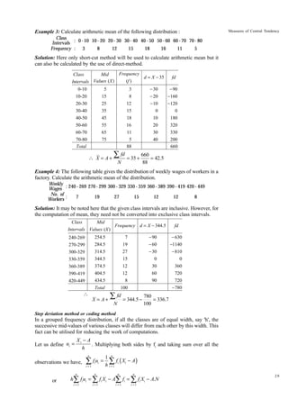 Example 3: Calculate arithmetic mean of the following distribution :

Measures of Central Tendency

Class
Intervals : 0 - 10 10 - 20 20 - 30 30 - 40 40 - 50 50 - 60 60 - 70 70 - 80
Frequency : 3
8
12
15
18
16
11
5

Solution: Here only short-cut method will be used to calculate arithmetic mean but it
can also be calculated by the use of direct-method.
Frequency
Class
Mid
d = X - 35
(f )
Intervals Values (X )
0-10
10-20
20-30
30-40
40-50
50-60
60-70
70-80
Total

5
15
25
35
45
55
65
75

- 30
- 20
-10
0
10
20
30
40

3
8
12
15
18
16
11
5
88

fd
- 90
-160
-120
0
180
320
330
200
660

fd
660
 X = A + ∑ = 35 +
= 42.5
N
88

Example 4: The following table gives the distribution of weekly wages of workers in a
factory. Calculate the arithmetic mean of the distribution.
Weekly
Wages : 240 - 269 270 - 299 300 - 329 330 - 359 360 - 389 390 - 419 420 - 449
No. of
7
19
27
15
12
12
8
Workers :

Solution: It may be noted here that the given class intervals are inclusive. However, for
the computation of mean, they need not be converted into exclusive class intervals.
Class
Mid
Frequency d = X - 344.5
Intervals Values (X )
254.5
284.5
314.5
344.5
374.5
404.5
434.5



- 90
- 60
- 30
0
30
60
90

7
19
27
15
12
12
8

Total

240-269
270-299
300-329
330-359
360-389
390-419
420-449

100

X = A+

fd
- 630
-1140
- 810
0
360
720
720
-780

∑ fd = 344.5 − 780 = 336.7
N

100

Step deviation method or coding method

In a grouped frequency distribution, if all the classes are of equal width, say 'h', the
successive mid-values of various classes will differ from each other by this width. This
fact can be utilised for reducing the work of computations.
Let us define ui =

Xi - A
. Multiplying both sides by fi and taking sum over all the
h
n

observations we have,

∑ fu
i =1

i i

=

1 n
∑ fi ( Xi − A)
h i =1

n

or

n

n

n

i =1

i =1

i =1

i =1

h∑ fi ui = ∑ fi Xi − A∑ fi = ∑ fi Xi − A.N

29

 