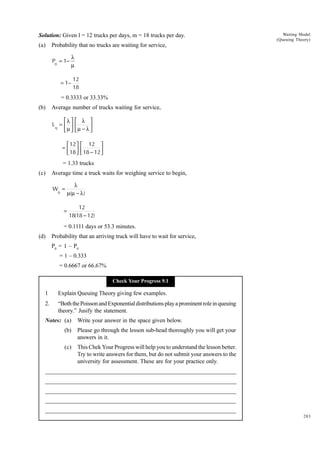 Solution: Given l = 12 trucks per days, m = 18 trucks per day.
(a)

Waiting Model
(Queuing Theory)

Probability that no trucks are waiting for service,
P0 = 1−

λ
µ

= 1−

12
18

= 0.3333 or 33.33%
(b)

Average number of trucks waiting for service,
λ 
Lq =  
µ 

 λ 
µ − λ 



 12   12 
= 
 18   18 − 12 


= 1.33 trucks
(c)

Average time a truck waits for weighing service to begin,
Wq =
=

λ
µ(µ − λ )
12
18(18 − 12)

= 0.1111 days or 53.3 minutes.
(d)

Probability that an arriving truck will have to wait for service,
P0 = 1 – P0
= 1 – 0.333
= 0.6667 or 66.67%
Check Your Progress 9.1

1

Explain Queuing Theory giving few examples.

2.

“Both the Poisson and Exponential distributions play a prominent role in queuing
theory.” Jusify the statement.

Notes: (a)

Write your answer in the space given below.

(b)

Please go through the lesson sub-head thoroughly you will get your
answers in it.

(c)

This Chek Your Progress will help you to understand the lesson better.
Try to write answers for them, but do not submit your answers to the
university for assessment. These are for your practice only.

_____________________________________________________________________
__________________________________________________________
__________________________________________________________
_____________________________________________________________________
__________________________________________________________________
__________________________________________________________________
283

 