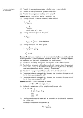 (a)

What is the average time that a car waits for water – wash to begin?

(b)

What is the average time a car spends in the system?

(c)

Quantitative Techniques
for Management

What is the average number of cars in the system?

Solution: Given l = 4 cars per hour, m = 8 cars per day.
(a) Average time that a car waits for water - wash to begin,
Wq =

=
(b)

4
8(8 − 4)

= 0.125 hours or 7.5 mins.
Average time a car spends in the system,
Ws =

=
(c)

λ
λ(µ − λ )

1
µ−λ
1
1
=
= 0.25 hours or 15 mins.
8−4
4

Average number of cars in the system,

Ls =
=

4
λ
=
8− 4
µ − λ

4
= 1 car.
4

Example 8: Arrivals at a telephone booth are considered to be Poisson distributed with
an average time of 10 minutes between one arrival and the next. The length of phone
call is assumed to be distributed exponentially, with mean 3 minutes.
(i)

What is the probability that a person arriving at the booth will have to wait?

(ii) The telephone department will install a second booth when convinced that an arrival
would expect waiting for at least 3 minutes for phone call. By how much should the
flow of arrivals increase in order to justify a second booth?
(iii) What is the average length of the queue that forms from time to time?
(iv) What is the probability that it will take him more than 10 minutes altogether to wait
for the phone and complete his call?
(v)

What is the probability that it will take him more than 10 minutes altogether to wait
for the phone and complete his call?

Solution: Given l = 1/10 = 0.10 person per minute.
m = 1/3 = 0.33 person per minute.
(i)

Probability that a person arriving at the booth will have to wait,
P (w > 0) = 1 – P0
= 1 – (1 - l / m) = l / m
=

0.10
= 0.3
0.33

(ii) The installation of second booth will be justified if the arrival rate is more than
the waiting time.
Expected waiting time in the queue will be,
Wq =
286

λ
µ(µ − λ )

 