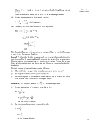 Where, E(w) = 3 and l = l (say ) for second booth. Simplifying we get
l = 0.16

Waiting Model
(Queuing Theory)

Hence the increase in arrival rate is, 0.16-0.10 =0.06 arrivals per minute.
(iii) Average number of units in the system is given by,
Ls =

ρ
0.3
=
= 0.43 customers
1− ρ 1− 0.3

(iv) Probability of waiting for 10 minutes or more is given by
P ( W ≥ 10) =

l
(
Ú m (m – l ) e

=Ú

a

– m –l)

dt

10

a
10

(0.3) (0.23) e – 0.23dt
a

È e -0.23t ˘
= 0.069 Í
˙
Î -0.23 ˚10

= 0.03
This shows that 3 percent of the arrivals on an average will have to wait for 10 minutes
or more before they can use the phone.
Example 9: A bank has decided to open a single server drive-in banking facility at its
main branch office. It is estimated that 20 customers arrive each hour on an average.
The time required to serve a customer is 3 minutes on an average. Assume that arrivals
follow a Poisson distribution and the service rate follows an exponential probability
distribution.
The bank manager is interested in knowing the following:
(a)

What will be the average waiting time of a customer to get the service?

(b)

The proportion of time that the system will be idle.

(c)

The space required to accommodate all the arrivals, on an average, the space
taken by each car is 10 feet that is waiting for service.

Solution: l = 20 Customers per hour, m =
(a)

Average waiting time of a customer to get the service,
Wq =

=

(b)

60
= 2.4 customers per hour.
25

λ
µ(µ − λ )

20
20
=
24 ( 24 − 20 ) 96

= 0.208 hour or 12.5 mins.
The proportion of time that the system will be idle,
P0 = 1−
= 1−

λ
µ
20
24

= 0.166 hours or 10 mins.

287

 