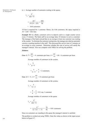 Quantitative Techniques
for Management

(c ) Average number of customers waiting in the queue,
Lq =

=

λ2
µ(µ − λ)

20 2
400
=
24 ( 24 − 20 )
96

= 4.66 customers.
10 feet is required for 1 customer. Hence, for 4.66 customers, the space required is
10 × 4.66 = 46.6 feet.
Example 10: In a Bank, customers arrive to deposit cash to a single counter server
every 15 minutes. The bank staff on an average takes 10 minutes to serve a customer.
The manager of the bank noticed that on an average at least one customer was waiting
at the counter. To eliminate the customer waiting time, the manager provided an automatic
currency counting machine to the staff. This decreased the service time to 5 minutes on
an average to every customer. Determine whether this rate of service will satisfy the
manager's interest. Also use computer with TORA for solving the problem.
Solution:
60
60
= 4 customers per hour, µ =
= 60 = 6 customers per hour.
15
10

Case 1: λ =

Average number of customers in the system,
Ls =

λ
µ−λ

=

4
4
=
= 2 customers.
6−4
2

Case 2: l = 4 , µ =

60
= 12 customers per hour.
15

Average number of customers in the system,
Ls =

=

4
12 − 4

4
1
= = 0.5, say, 1 customer.
8
2

Average number of customers in the queue
Lq =

=

λ2
µ(µ − λ)

42
16
=
= 0.01 customers.
12 ( 12 − 4 )
96

Since no customers are standing in the queue the manager's interest is satisfied.

288

The problem is worked out using TORA. Enter the values as shown in the input screen
below in Figure 9.7.

 