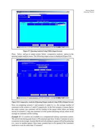 Waiting Model
(Queuing Theory)

Figure 9.7: Queuing Analysis Using TORA (Input Screen)

Press Solve and go to output screen. Select comparative analysis option in the
queuing output analysis menu. The following output screen is displayed (Figure 9.8).

Figure 9.8: Comparative Analysis of Queuing Output Analysis Using TORA (Output Screen)

Now, on comparing scenario 1 and scenario 2, under Ls i.e., the average number of
customers in the system is 2 and 0.5 respectively. In the first scenario, it means that in
the entire system, one customer will be waiting in the queue while others are being
served. In scenario 2, only one customer is in the system and being served, where on an
average no customer will be waiting.
Example 11: 12 counters are available in a computerized railway reservation system.
The arrival rate during peak hours is 90 customers per hour. It takes 5 minutes to serve
a customer on an average. Assume that the arrivals joining in a queue will not be jockeying
(i.e., move to another queue). How many counters have to be opened if the customers
need not to wait for more than 15 minutes?

289

 