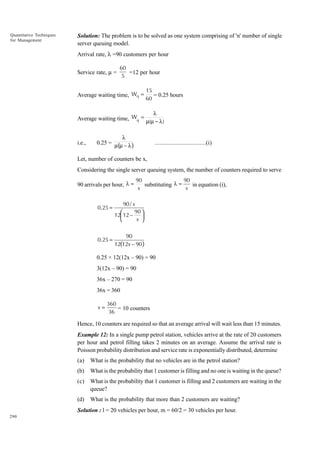 Quantitative Techniques
for Management

Solution: The problem is to be solved as one system comprising of 'n' number of single
server queuing model.
Arrival rate, l =90 customers per hour
Service rate, m =

60
=12 per hour
5

Average waiting time, Wq =

15
= 0.25 hours
60

λ
Average waiting time, Wq = µ(µ − λ)

i.e.,

λ
0.25 = µ(µ – λ )

................................(i)

Let, number of counters be x,
Considering the single server queuing system, the number of counters required to serve
90 arrivals per hour, λ =

0.25 =

0.25 =

90
90
substituting λ =
in equation (i),
x
x

90 / x
90 

12 12 –

x 


90
12(12x – 90 )

0.25 × 12(12x – 90) = 90
3(12x – 90) = 90
36x – 270 = 90
36x = 360
x=

360
= 10 counters
36

Hence, 10 counters are required so that an average arrival will wait less than 15 minutes.
Example 12: In a single pump petrol station, vehicles arrive at the rate of 20 customers
per hour and petrol filling takes 2 minutes on an average. Assume the arrival rate is
Poisson probability distribution and service rate is exponentially distributed, determine
(a)

What is the probability that no vehicles are in the petrol station?

(b)

What is the probability that 1 customer is filling and no one is waiting in the queue?

(c)

What is the probability that 1 customer is filling and 2 customers are waiting in the
queue?

(d)

What is the probability that more than 2 customers are waiting?

Solution : l = 20 vehicles per hour, m = 60/2 = 30 vehicles per hour.
290

 