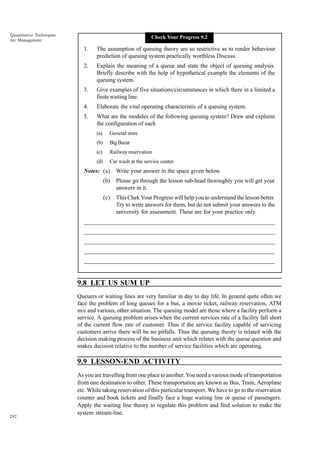 Quantitative Techniques
for Management

Check Your Progress 9.2

1.

The assumption of queuing theory are so restrictive as to render behaviour
prediction of queuing system practically worthless Discuss.

2.

Explain the meaning of a queue and state the object of queuing analysis.
Briefly describe with the help of hypothetical example the elements of the
queuing system.

3.

Give examples of five situations/circumstances in which there in a limited a
finite waiting line.

4.

Elaborate the vital operating characteristis of a queuing system.

5.

What are the modules of the following queuing system? Draw and explains
the configuration of each
(a)

General store

(b)

Big Bazar

(c)

Railway reservation

(d)

Car wash at the service center.

Notes: (a)

Write your answer in the space given below.

(b)

Please go through the lesson sub-head thoroughly you will get your
answers in it.

(c)

This Chek Your Progress will help you to understand the lesson better.
Try to write answers for them, but do not submit your answers to the
university for assessment. These are for your practice only.

_____________________________________________________________________
__________________________________________________________
__________________________________________________________
_____________________________________________________________________
__________________________________________________________________
__________________________________________________________________

9.8 LET US SUM UP
Queuers or waiting lines are very familiar in day to day life. In general quite often we
face the problem of long queues for a bus, a movie ticket, railway reservation, ATM
m/c and various, other situation. The queuing model are those where a facility perform a
service. A queuing problem arises when the current services rate of a facility fall short
of the current flow rate of customer. Thus if the service facility capable of servicing
customers arrive there will be no pitfalls. Thus the queuing theory is related with the
decision making process of the business unit which relates with the queue question and
makes decision relative to the number of service facilities which are operating.

9.9 LESSON-END ACTIVITY

292

As you are travelling from one place to another. You need a various mode of transportation
from one destination to other. These transportation are known as Bus, Train, Aeroplane
etc. While taking reservation of this particular transport. We have to go to the reservation
counter and book tickets and finally face a huge waiting line or queue of passengers.
Apply the waiting line theory to regulate this problem and find solution to make the
system stream-line.

 