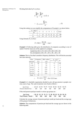 Quantitative Techniques for
Management

Dividing both sides by N, we have
n

h⋅

n

∑fui
i
i =1

=

N

∑f X
i =1

i i

N

− A= X− A
n

∑ fu

 X = A + h ⋅ i =1
N

i i

.... (5)

Using this relation we can simplify the computations of Example 4, as shown below.
u=

X - 344.5
30
f
fu

-3

-2

-1

0

1

2

3 Total

7
19
27 15 12 12 8
- 21 - 38 - 27 0 12 24 24

100
- 26

Using formula (5), we have

X = 344.5 −

30 × 26
= 336.7
100

Example 5: Following table gives the distribution of companies according to size of
capital. Find the mean size of the capital of a company.
Capital ( Lacs Rs ) < 5 < 10 < 15 < 20 < 25 < 30
29
38
48
53
No . of Companies 20 27

Solution: This is a 'less than' cumulative frequency distribution. This will first be converted
into class intervals.
Class

Frequency

Mid - values

Intervals
0-5

(f )
20

(X)
2.5

5 - 10

7

7.5

u=

X − 12.5
fu
5
−2
− 40
−1
−7

10 - 15

2

12.5

0

0

15 - 20

9

17.5

1

9

20 - 25
25 - 30
Total

10

22.5

2

20

5
53

27.5

3

15
−3



X = 12.5 −

5× 3
= Rs 12.22 Lacs
53

Example 6: A charitable organisation decided to give old age pension to people over
sixty years of age. The scale of pension were fixed as follows :
Age Group
: 60 - 65 65-70 70 -75 75- 80 80- 85 85- 90 90- 95
Pension / Month ( Rs ) : 100
120
140
160
180
200
220

If the total pension paid per month in various age groups are :
: 60 - 65 65 - 70 70 - 75 75 - 80 80 - 85 85 - 90 90 - 95
Age Group
Total Pension/ Month : 700
600
840
800
720
600
440

Calculate the average amount of pension paid per month per head and the average age
of the group of old persons.

30

Solution: The computations of pension per head and the average age are shown in the
following table.

 