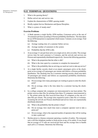 Quantitative Techniques
for Management

9.12 TERMINAL QUESTIONS
1.

What is the queuing theory?

2.

Define arrival rate and service rate.

3.

Explain the characteristics of MM1 queuing model.

4.

Briefly explain Service Mechanism and Queue Discipline.

5.

What is system of steady-state?

Exercise Problems
1.

A Bank operates a single facility ATM machine. Customers arrive at the rate of
10 customers per hour according to Poisson probability distribution. The time taken
for an ATM transaction is exponential which means 3 minutes on an average. Find
the following:
(a)
(b)

Average number of customers in the system.

(c)
2.

Average waiting time of a customer before service.
Probability that the ATM is idle.

At an average 12 cars per hour arrive at a single-server, drive-in teller. The average
service time for each customer is 4 minutes, and the arrivals and services are
Poisson and exponentially distributed respectively. Answer the following questions:
(a)
(b)

What is the time spent by a customer to complete his transaction?

(c)
3.

What is the proportion that the teller is idle?
What is the probability that an arriving car need not wait to take-up service?

At a single facility security check at an airport, passengers arrive at the checkpoint on an average of 8 passengers per minute and follows a Poisson probability
distribution. The checking time for a customer entering security check area takes
10 passengers per minute and follows an exponential probability distribution.
Determine the following:
(a)
(b)

4.

On an average, how many passengers are waiting in queue to enter the checkpoint?
On an average, what is the time taken by a customer leaving the checkpoint?

In a college computer lab, computers are interconnected to one laser printer. The
printer receives data files for printing from these 25 computers interconnected to
it. The printer prints the files received from these 25 computers at the rate of 5
data files per minute. The average time required to print a data file is 6 minutes.
Assuming the arrivals are Poisson distributed and service times are exponentially
distributed, determine
(a)
(b)

294

On an average, how much time must a computer operator wait to take a
print-out?

(c)
5.

What is the probability that the printer is busy?

On an average, what is the expected number of operators that will be waiting
to take a print-out?

Skyline pizza is a famous restaurant operating a number of outlets. The restaurant
uses a toll-free telephone number to book pizzas at any of its outlets. It was found
that an average of 15 calls are received per hour and the average time to handle
each call is 2.5 minutes. Determine the following:

 