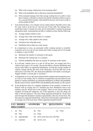 Waiting Model
(Queuing Theory)

(a)
(b)

What is the probability that a caller gets connected immediately?

(c)

6.

What is the average waiting time of an incoming caller?
If the restaurant manager feels that average waiting time of a caller is more
than 5 minutes, will lead to customer loss and the restaurant will have to go in
for a second toll free facility, what should be the new arrival rate in order to
justify another facility?

From historical data, a two-wheeler service station observe that bikes arrive only
for water wash is at the rate of 7 per hour per 8 hour shift. The manager has a
record that it takes 5 minutes for water service and another 2 minutes for greasing
and general check. Assuming that one bike is washed at a time, find the following:
(a)
(b)

Average time a bike waits before it is washed.

(c)

Average time a bike spends in the system.

(d)

Utilization rate of the bike wash.

(e)
7.

Average number of bikes in line.

Probability that no bikes are in the system.

In a department at store, an automated coffee vending machine is installed.
Customers arrive at a rate of 3 per minute and it takes average time of 10 seconds
to dispense a cup of coffee:
(a)

Determine the number of customers in the queue.

(b)

Determine the waiting time of a customer.

(c)

Find the probability that there are exactly 10 customers in the system.

8.

In a toll gate, vehicles arrive at a rate of 120 per hour. An average time for a
vehicle to get a pass is 25 seconds. The arrivals follow a Poisson distribution and
service times follow an exponential distribution. (a) Find the average number of
vehicles waiting and the idle time of the check-post. (b) If the idle time of the
check post is less than 10%, the check-post authorities will install a second gate.
Suggest whether a second gate is necessary ?

9.

A hospital has an X-ray lab where patients (both in-patient and out-patient) arrive
at a rate of 5 per minute. Due to variation in requirement, the time taken for one
patient is 3 minutes and follows an exponential distribution. (a) What is the probability
that the system is busy? and (b) What is the probability that nobody is in the system?

10. In the production shop of a company breakdown of the machine is found to be
Poisson with an average rate of 3 machines per hour. Breakdown time at one
machine costs Rs. 40 per hour to the company. There are two choices before the
company for hiring the repairmen, one of the repairmen is slow but cheap, the
other is fast but expensive. The slow-cheap repairman demands Rs. 20 per hour
and will repair the breakdown machine exponentially at the rate of 4 per hour. The
fast expensive repairman demands Rs. 30 per hour and will repair exponentially on
an average rate of Rs.6 per hour. Which repairman should be hired?

9.13 MODEL
DISCUSSION
1.

ANSWERS

TO

QUESTIONS

True

(b)

True

(d)
3.

(a)

(c)

True

(e)

False

(a)

unpredictable

(b)

[First come first serve (FCFS)]

(c)

customer

(d)

service cost

FOR

(e)

False

queue

295

 