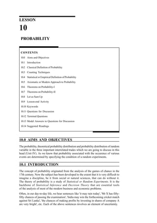 LESSON

10
PROBABILITY

CONTENTS
10.0 Aims and Objectives
10.1 Introduction
10.2 Classical Definition of Probability
10.3 Counting Techniques
10.4 Statistical or Empirical Definition of Probability
10.5 Axiomatic or Modern Approach to Probability
10.6 Theorems on Probability-I
10.7 Theorems on Probability-II
10.8 Let us Sum Up
10.9 Lesson-end Activity
10.10 Keywords
10.11 Questions for Discussion
10.12 Terminal Questions
10.13 Model Answers to Questions for Discussion
10.14 Suggested Readings

10.0 AIMS AND OBJECTIVES
The probability, theoretical probability distribution and probability distribution of random
variable in the three important interrelated trades which we are going to discuss in this
head (Unit IV). As we know that probability associated with the occurence of various
events are determined by specifying the condition of a random experiments.

10.1 INTRODUCTION
The concept of probability originated from the analysis of the games of chance in the
17th century. Now the subject has been developed to the extent that it is very difficult to
imagine a discipline, be it from social or natural sciences, that can do without it.
The theory of probability is a study of Statistical or Random Experiments. It is the
backbone of Statistical Inference and Decision Theory that are essential tools
of the analysis of most of the modern business and economic problems.
Often, in our day-to-day life, we hear sentences like 'it may rain today', 'Mr X has fiftyfifty chances of passing the examination', 'India may win the forthcoming cricket match
against Sri Lanka', 'the chances of making profits by investing in shares of company A
are very bright', etc. Each of the above sentences involves an element of uncertainty.

 