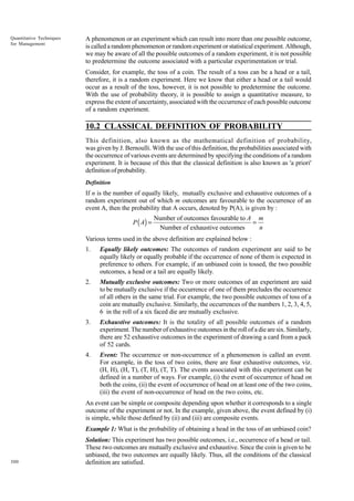Quantitative Techniques
for Management

A phenomenon or an experiment which can result into more than one possible outcome,
is called a random phenomenon or random experiment or statistical experiment. Although,
we may be aware of all the possible outcomes of a random experiment, it is not possible
to predetermine the outcome associated with a particular experimentation or trial.
Consider, for example, the toss of a coin. The result of a toss can be a head or a tail,
therefore, it is a random experiment. Here we know that either a head or a tail would
occur as a result of the toss, however, it is not possible to predetermine the outcome.
With the use of probability theory, it is possible to assign a quantitative measure, to
express the extent of uncertainty, associated with the occurrence of each possible outcome
of a random experiment.

10.2 CLASSICAL DEFINITION OF PROBABILITY
This definition, also known as the mathematical definition of probability,
was given by J. Bernoulli. With the use of this definition, the probabilities associated with
the occurrence of various events are determined by specifying the conditions of a random
experiment. It is because of this that the classical definition is also known as 'a priori'
definition of probability.
Definition

If n is the number of equally likely, mutually exclusive and exhaustive outcomes of a
random experiment out of which m outcomes are favourable to the occurrence of an
event A, then the probability that A occurs, denoted by P(A), is given by :

P ( A) =

Number of outcomes favourable to A m
=
Number of exhaustive outcomes
n

Various terms used in the above definition are explained below :
1.

Equally likely outcomes: The outcomes of random experiment are said to be
equally likely or equally probable if the occurrence of none of them is expected in
preference to others. For example, if an unbiased coin is tossed, the two possible
outcomes, a head or a tail are equally likely.

2.

Mutually exclusive outcomes: Two or more outcomes of an experiment are said
to be mutually exclusive if the occurrence of one of them precludes the occurrence
of all others in the same trial. For example, the two possible outcomes of toss of a
coin are mutually exclusive. Similarly, the occurrences of the numbers 1, 2, 3, 4, 5,
6 in the roll of a six faced die are mutually exclusive.

3.

Exhaustive outcomes: It is the totality of all possible outcomes of a random
experiment. The number of exhaustive outcomes in the roll of a die are six. Similarly,
there are 52 exhaustive outcomes in the experiment of drawing a card from a pack
of 52 cards.

4.

Event: The occurrence or non-occurrence of a phenomenon is called an event.
For example, in the toss of two coins, there are four exhaustive outcomes, viz.
(H, H), (H, T), (T, H), (T, T). The events associated with this experiment can be
defined in a number of ways. For example, (i) the event of occurrence of head on
both the coins, (ii) the event of occurrence of head on at least one of the two coins,
(iii) the event of non-occurrence of head on the two coins, etc.

An event can be simple or composite depending upon whether it corresponds to a single
outcome of the experiment or not. In the example, given above, the event defined by (i)
is simple, while those defined by (ii) and (iii) are composite events.
Example 1: What is the probability of obtaining a head in the toss of an unbiased coin?

300

Solution: This experiment has two possible outcomes, i.e., occurrence of a head or tail.
These two outcomes are mutually exclusive and exhaustive. Since the coin is given to be
unbiased, the two outcomes are equally likely. Thus, all the conditions of the classical
definition are satisfied.

 
