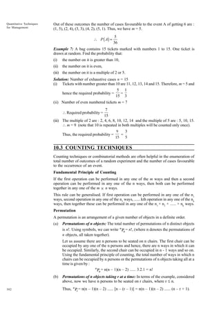 Quantitative Techniques
for Management

Out of these outcomes the number of cases favourable to the event A of getting 6 are :
(1, 5), (2, 4), (3, 3), (4, 2), (5, 1). Thus, we have m = 5.

 P ( A) =

5
36

Example 7: A bag contains 15 tickets marked with numbers 1 to 15. One ticket is
drawn at random. Find the probability that:
(i)

the number on it is greater than 10,

(ii)

the number on it is even,

(iii) the number on it is a multiple of 2 or 5.
Solution: Number of exhaustive cases n = 15
(i) Tickets with number greater than 10 are 11, 12, 13, 14 and 15. Therefore, m = 5 and
5 1
hence the required probability =
=
15 3
(ii) Number of even numbered tickets m = 7

7
15 .
(iii) The multiple of 2 are : 2, 4, 6, 8, 10, 12, 14 and the multiple of 5 are : 5, 10, 15.
 m = 9 (note that 10 is repeated in both multiples will be counted only once).
 Required probability =

Thus, the required probability =

9
15

=

3
5

10.3 COUNTING TECHNIQUES
Counting techniques or combinatorial methods are often helpful in the enumeration of
total number of outcomes of a random experiment and the number of cases favourable
to the occurrence of an event.
Fundamental Principle of Counting
If the first operation can be performed in any one of the m ways and then a second
operation can be performed in any one of the n ways, then both can be performed
together in any one of the m × n ways.
This rule can be generalised. If first operation can be performed in any one of the n1
ways, second operation in any one of the n2 ways, ...... kth operation in any one of the nk
ways, then together these can be performed in any one of the n1 × n2 × ...... × nk ways.
Permutation
A permutation is an arrangement of a given number of objects in a definite order.
(a)

Permutations of n objects: The total number of permutations of n distinct objects
is n!. Using symbols, we can write n Pn = n!, (where n denotes the permutations of
n objects, all taken together).
Let us assume there are n persons to be seated on n chairs. The first chair can be
occupied by any one of the n persons and hence, there are n ways in which it can
be occupied. Similarly, the second chair can be occupied in n - 1 ways and so on.
Using the fundamental principle of counting, the total number of ways in which n
chairs can be occupied by n persons or the permutations of n objects taking all at a
time is given by :
n
Pn = n(n – 1)(n – 2) ...... 3.2.1 = n!

(b)
302

Permutations of n objects taking r at a time: In terms of the example, considered
above, now we have n persons to be seated on r chairs, where r £ n.
Thus, n Pr = n(n – 1)(n – 2) ...... [n – (r – 1)] = n(n – 1)(n – 2) ...... (n – r + 1).

 